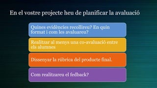 En el vostre projecte heu de planificar la avaluació
Quines evidències recollireu? En quin
format i com les avaluareu?
Realitzar al menys una co-avaluació entre
els alumnes
Dissenyar la rúbrica del producte final.
Com realitzareu el fedback?
 