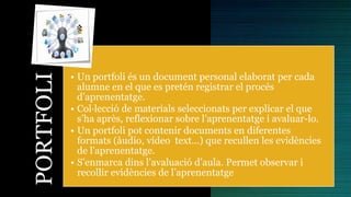 PORTFOLI
• Un portfoli és un document personal elaborat per cada
alumne en el que es pretén registrar el procés
d’aprenentatge.
• Col·lecció de materials seleccionats per explicar el que
s’ha après, reflexionar sobre l’aprenentatge i avaluar-lo.
• Un portfoli pot contenir documents en diferentes
formats (àudio, vídeo text…) que recullen les evidències
de l'aprenentatge.
• S’enmarca dins l’avaluació d’aula. Permet observar i
recollir evidències de l’aprenentatge
 