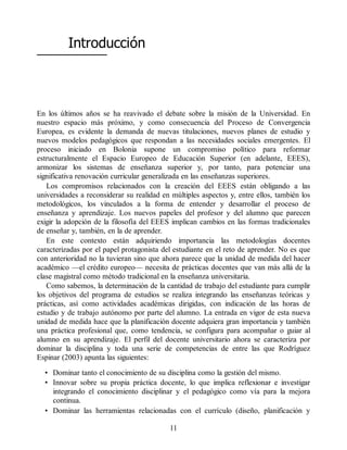 Introducción
En los últimos años se ha reavivado el debate sobre la misión de la Universidad. En
nuestro espacio más próximo, y como consecuencia del Proceso de Convergencia
Europea, es evidente la demanda de nuevas titulaciones, nuevos planes de estudio y
nuevos modelos pedagógicos que respondan a las necesidades sociales emergentes. El
proceso iniciado en Bolonia supone un compromiso político para reformar
estructuralmente el Espacio Europeo de Educación Superior (en adelante, EEES),
armonizar los sistemas de enseñanza superior y, por tanto, para potenciar una
significativa renovación curricular generalizada en las enseñanzas superiores.
Los compromisos relacionados con la creación del EEES están obligando a las
universidades a reconsiderar su realidad en múltiples aspectos y, entre ellos, también los
metodológicos, los vinculados a la forma de entender y desarrollar el proceso de
enseñanza y aprendizaje. Los nuevos papeles del profesor y del alumno que parecen
exigir la adopción de la filosofía del EEES implican cambios en las formas tradicionales
de enseñar y, también, en la de aprender.
En este contexto están adquiriendo importancia las metodologías docentes
caracterizadas por el papel protagonista del estudiante en el reto de aprender. No es que
con anterioridad no la tuvieran sino que ahora parece que la unidad de medida del hacer
académico —el crédito europeo— necesita de prácticas docentes que van más allá de la
clase magistral como método tradicional en la enseñanza universitaria.
Como sabemos, la determinación de la cantidad de trabajo del estudiante para cumplir
los objetivos del programa de estudios se realiza integrando las enseñanzas teóricas y
prácticas, así como actividades académicas dirigidas, con indicación de las horas de
estudio y de trabajo autónomo por parte del alumno. La entrada en vigor de esta nueva
unidad de medida hace que la planificación docente adquiera gran importancia y también
una práctica profesional que, como tendencia, se configura para acompañar o guiar al
alumno en su aprendizaje. El perfil del docente universitario ahora se caracteriza por
dominar la disciplina y toda una serie de competencias de entre las que Rodríguez
Espinar (2003) apunta las siguientes:
• Dominar tanto el conocimiento de su disciplina como la gestión del mismo.
• Innovar sobre su propia práctica docente, lo que implica reflexionar e investigar
integrando el conocimiento disciplinar y el pedagógico como vía para la mejora
continua.
• Dominar las herramientas relacionadas con el currículo (diseño, planificación y
11
 