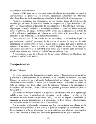 dificultades e incluso barreras.
Aunque el ABP no es nuevo, el reconocimiento de algunas ventajas sobre los métodos
convencionales ha promovido su difusión, aplicándose actualmente en diferentes
disciplinas. También ha despertado mayor interés en la indagación de cómo aprender.
Numerosos programas con innovaciones en sus métodos ponen el énfasis en esta
metodología, así como la educación basada en competencias (López Ledesma et al.,
2001) los cuales sustentan el desarrollo del autodidactismo, el despertar de la curiosidad y
el gusto por el estudio, así como el aprendizaje continuo, la creatividad, el razonamiento
crítico y el trabajo en equipo. Rothman (2000) afirma que la aplicación del método de
ABP a diferentes modalidades de saberes se puede deber a la personalidad de los
maestros, al tipo de materias y a la naturaleza del alumno.
Ofrecemos un elenco de las ventajas de esta metodología, avaladas desde la práctica
por numerosos estudios9, partiendo de lo que es el centro de atención de todo
aprendizaje: el alumno. Pero el paso al nuevo método afecta, por igual al escolar, al
docente a la estructura. Desde la práctica no es fácil, implica un número de factores que
condicionan el desarrollo de la actividad ABP, puesto que el alumno debe encontrar las
condiciones idóneas para realizar su “trabajo” con garantías de éxito.
A continuación, al lado de la descripción de las ventajas añadimos las dificultades que
conlleva la aplicación del método.
Ventajas del método
Desde el alumno
En primer término, cabe destacar la motivación que es el dinamismo que activa, dirige
y sostiene el comportamiento de los alumnos, es la “voluntad de aprender” que diría
Bruner. La motivación es el elemento fundamental del aprendizaje y abarca tanto la
dimensión intrínseca debido al interés que le despierta el tema, a la curiosidad propia de
todo ser humano que desea saber, como la extrínseca vinculada a la satisfacción o
recompensa del aprender, como calificaciones, premios y mejoras salariales (Hmelo-
Silver, 2004).
Esta forma de trabajar estimula a la persona a involucrarse más en el aprendizaje
debido a que siente la posibilidad de interactuar con la realidad y a observar los
resultados de dicha interacción (Álvarez, 2004). Con ello se dispara la curiosidad, la
necesidad de ampliar conocimientos y la motivación. Es decir, promueve la disposición
afectivo-motivacional del estudiante hacia el aprendizaje.
Por lo común, el alumnado comprende que los conocimientos que obtiene en la
resolución de los problemas le son útiles y le permiten desplegar su creatividad (2004).
La motivación se refuerza al trabajar con unos problemas que abarcan conocimientos
que le van a servir en el futuro para resolver los problemas con los que se enfrente.
126
 