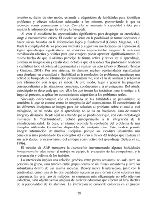 creativo o, dicho de otro modo, estimula la adquisición de habilidades para identificar
problemas y ofrecer soluciones adecuadas a los mismos, promoviendo lo que se
reconoce como pensamiento crítico. Con ella se aumenta la capacidad crítica para
analizar la información que les ofrece la búsqueda.
Al tener el estudiante las oportunidades significativas para desplegar su creatividad,
surge el razonamiento crítico. El escolar se siente en la posibilidad de tomar decisiones o
hacer juicios basados en la información lógica y fundamental (Gómez Magallón, s.f.).
Dada la complejidad de los procesos mentales y cognitivos involucrados en el proceso de
lograr aprendizajes significativos, se considera imprescindible asegurar la suficiente
movilización afectiva y volitiva para que el sujeto pueda aprender significativamente. El
mismo hecho de que el alumno participe de forma activa y crítica en el aprendizaje,
estimula su imaginación y creatividad, debido a que el resolver “los problemas” le alienta
a capitalizar todo el potencial experimental y a realizar un acto reflexivo (Rosado, Rendas
y Gamboa, 2001). Por este sistema, los alumnos reciben oportunidades significativas
para desplegar su creatividad y flexibilidad en la resolución de problemas; mantienen una
actitud de búsqueda de información permanentemente, con el fin de analizar y relacionar
esta información con la que ya saben. De este modo, llegan a generar las preguntas
correspondientes a las situaciones complejas, conducentes a la investigación. Del estudio
autodirigido se desprende que son ellos los que toman las iniciativas para investigar a lo
largo del proceso, a aplicar los conocimientos adquiridos a los problemas reales.
Vinculado estrechamente con el desarrollo de las habilidades de pensamiento se
considera lo que se conoce como la integración del conocimiento. El conocimiento de
las diferentes disciplinas se integra para dar solución al problema sobre el cual se está
trabajando, de tal modo, que el aprendizaje no se da en fracciones, sino de manera
integral y dinámica. Desde aquí se entiende que se pueda decir que, con esta metodología
disminuye la “territorialidad”, debido principalmente a la integración de la
interdisciplinariedad. Es decir, el alumno acomete la resolución del problema de una
disciplina utilizando los medios disponibles de cualquier otra. Este modelo permite
integrar información de muchas disciplinas porque los escolares desarrollan una
conciencia más profunda de los conceptos del curso a través del trabajo que realizan en
sus actividades, principio básico del enfoque constructivo del aprendizaje (Seltzer et al.,
1996).
El método de ABP promueve la interacción incrementando algunas habilidades
interpersonales tales como: el trabajo en equipo, la evaluación de los compañeros, y la
presentación y defensa de los trabajos.
La interacción implica una relación genérica entre partes actuantes, no sólo entre las
personas en grupo, sino también entre grupos dentro de un mismo subsistema y entre los
subsistemas dentro de una misma sociedad. Dewey indica la interacción, junto con la
continuidad, como una de las dos cualidades necesarias para definir como educativa una
experiencia. En este tipo de métodos, se consiguen más eficazmente no sólo objetivos
didácticos, sino objetivos más amplios de carácter educativo que afectan al área afectiva
de la personalidad de los alumnos. La interacción se convierte entonces en el proceso
128
 
