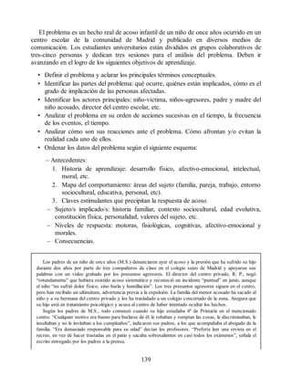 El problema es un hecho real de acoso infantil de un niño de once años ocurrido en un
centro escolar de la comunidad de Madrid y publicado en diversos medios de
comunicación. Los estudiantes universitarios están divididos en grupos colaborativos de
tres-cinco personas y dedican tres sesiones para el análisis del problema. Deben ir
avanzando en el logro de los siguientes objetivos de aprendizaje.
• Definir el problema y aclarar los principales términos conceptuales.
• Identificar las partes del problema: qué ocurre, quiénes están implicados, cómo es el
grado de implicación de las personas afectadas.
• Identificar los actores principales: niño-víctima, niños-agresores, padre y madre del
niño acosado, director del centro escolar, etc.
• Analizar el problema en su orden de acciones sucesivas en el tiempo, la frecuencia
de los eventos, el tiempo.
• Analizar cómo son sus reacciones ante el problema. Cómo afrontan y/o evitan la
realidad cada uno de ellos.
• Ordenar los datos del problema según el siguiente esquema:
– Antecedentes:
1. Historia de aprendizaje: desarrollo físico, afectivo-emocional, intelectual,
moral, etc.
2. Mapa del comportamiento: áreas del sujeto (familia, pareja, trabajo, entorno
sociocultural, educativa, personal, etc).
3. Claves estimulantes que precipitan la respuesta de acoso.
– Sujeto/s implicado/s: historia familiar, contexto sociocultural, edad evolutiva,
constitución física, personalidad, valores del sujeto, etc.
– Niveles de respuesta: motoras, fisiológicas, cognitivas, afectivo-emocional y
morales.
– Consecuencias.
Los padres de un niño de once años (M.S.) denunciaron ayer el acoso y la presión que ha sufrido su hijo
durante dos años por parte de tres compañeros de clase en el colegio suizo de Madrid y apoyaron sus
palabras con un vídeo grabado por los presuntos agresores. El director del centro privado, R. P., negó
“rotundamente” que hubiera existido acoso sistemático y reconoció un incidente “puntual” en junio, aunque
el niño “no sufrió dolor físico, sino burla y humillación”. Los tres presuntos agresores siguen en el centro,
pero han recibido un ultimátum, advertencia previa a la expulsión. La familia del menor acosado ha sacado al
niño y a su hermana del centro privado y los ha trasladado a un colegio concertado de la zona. Asegura que
su hijo está en tratamiento psicológico y acusa al centro de haber intentado ocultar los hechos.
Según los padres de M.S., todo comenzó cuando su hijo estudiaba 4º de Primaria en el mencionado
centro. “Cualquier motivo era bueno para burlarse de él: le robaban y rompían las cosas, le discriminaban, le
insultaban y no le invitaban a los cumpleaños”, indicaron sus padres, a los que acompañaba el abogado de la
familia. “Era demasiado responsable para su edad” decían los profesores. “Prefería leer una revista en el
recreo, en vez de hacer trastadas en el patio y sacaba sobresalientes en casi todos los exámenes”, señala el
escrito entregado por los padres a la prensa.
139
 