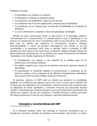 McMaster (Canadá):
• El aprendizaje está centrado en el alumno.
• El aprendizaje se produce en pequeños grupos.
• Los profesores son facilitadores o guías de este proceso.
• Los problemas son el foco de organización y estímulo para el aprendizaje.
• Los problemas son un vehículo para el desarrollo de habilidades de resolución de
problemas.
• La nueva información se adquiere a través del aprendizaje autodirigido.
Muchas de estas características tienen su base teórica en la psicología cognitiva,
concretamente en el constructivismo. La premisa básica es que el aprendizaje es un
proceso de construcción del nuevo conocimiento sobre la base del previo. No estamos
pues ante un método que promueva el conocimiento receptivo, tampoco
descontextualizado o exento de procesos metacognitivos que afectan al uso del
conocimiento y la consciencia sobre cómo se aprende. Antes al contrario, el ABP
promueve la autorregulación del aprendizaje y responde a algunos principios básicos de
honda inspiración constructivista, en los términos que recoge el documento del Instituto
Tecnológico y de Estudios Superiores de Monterrey:
• El entendimiento con respecto a una situación de la realidad surge de las
interacciones con el medio ambiente.
• El conflicto cognitivo que se provoca al enfrentar cada nueva situación estimula el
aprendizaje.
• El conocimiento se desarrolla mediante el reconocimiento y aceptación de los
procesos sociales y de la evaluación de las diferentes interpretaciones individuales
que se hacen sobre la misma realidad, situación o fenómeno.
Se presenta, entonces, el ABP como un método que promueve un aprendizaje
integrado, en el sentido de que aglutina el qué con el cómo y el para qué se aprende. De
tal suerte que tan importante es el conocimiento, como los procesos que se generan para
su adquisición de forma significativa y funcional. Procesos que incorporan factores
sociales y contextuales que se hacen presentes a través de la interacción comunicativa del
alumno con el grupo y de éste con el profesor. Y también afectivos y volitivos por parte
del alumno puesto que se trata de estar dispuesto a aprender significativamente.
Concepto y características del ABP
En la literatura existente sobre esta estrategia es frecuente encontrarnos que se
describe por oposición a métodos de enseñanza convencionales. De tal forma, se repasa
15
 