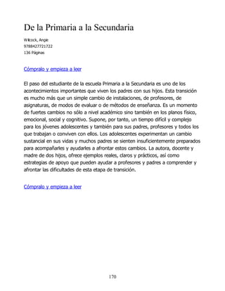 De la Primaria a la Secundaria
Wilcock, Angie
9788427721722
136 Páginas
Cómpralo y empieza a leer
El paso del estudiante de la escuela Primaria a la Secundaria es uno de los
acontecimientos importantes que viven los padres con sus hijos. Esta transición
es mucho más que un simple cambio de instalaciones, de profesores, de
asignaturas, de modos de evaluar o de métodos de enseñanza. Es un momento
de fuertes cambios no sólo a nivel académico sino también en los planos físico,
emocional, social y cognitivo. Supone, por tanto, un tiempo difícil y complejo
para los jóvenes adolescentes y también para sus padres, profesores y todos los
que trabajan o conviven con ellos. Los adolescentes experimentan un cambio
sustancial en sus vidas y muchos padres se sienten insuficientemente preparados
para acompañarles y ayudarles a afrontar estos cambios. La autora, docente y
madre de dos hijos, ofrece ejemplos reales, claros y prácticos, así como
estrategias de apoyo que pueden ayudar a profesores y padres a comprender y
afrontar las dificultades de esta etapa de transición.
Cómpralo y empieza a leer
170
 