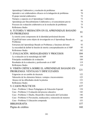 Aprendizaje Colaborativo y resolución de problemas 66
Aprender a ser colaboradores eficaces en la indagación de problemas 70
El grupo tutorial colaborativo 72
Tiempos y espacios en el Aprendizaje Colaborativo 73
Aprendizaje por Descubrimiento Colaborativo y el conocimiento previo 74
Procesos de evaluación colaborativa en la resolución de problemas 75
Reflexiones finales 79
6. TUTORÍA Y MEDIACIÓN EN EL APRENDIZAJE BASADO
EN PROBLEMAS
81
La tutoría como componente de la identidad profesional docente 81
El perfil del tutor como objeto de investigación en el Aprendizaje Basado en
Problemas
83
Estructura del Aprendizaje Basado en Problemas y funciones del tutor 93
La necesidad de definir la función de tutoría: conceptualización en el ABP 95
Reflexiones finales 102
7. EVALUACIÓN. MODALIDADES Y PROCESOS 104
La evaluación en la metodología del ABP 104
Principales modalidades de evaluación 109
Resultados de la evaluación y profesorado en el ABP 119
Reflexiones finales 119
8. VISIÓN CRÍTICA SOBRE EL APRENDIZAJE BASADO EN
PROBLEMAS: VENTAJAS Y DIFICULTADES
121
Exigencias en un cambio de docencia 122
Valoración de los elementos básicos: ventajas e inconvenientes 125
Alcance de las dificultades desde la práctica 133
Reflexiones finales 135
9. CASOS PRÁCTICOS 137
Caso - Problema 1: Bases Pedagógicas de Educación Especial 138
Caso - Problema 2: Evaluación del proceso educativo 142
Caso - Problema 3: Diseño, Desarrollo e Innovación del Currículum 146
Caso - Problema 4: Prevención, reeducación y reinserción de menores 149
Caso - Problema 5: Educación comparada 153
BIBLIOGRAFÍA 157
Página de créditos 168
181
 