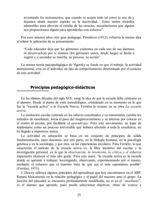 inventando los instrumentos, que cuando se acepta todo tal como se nos da y
dejamos abatir nuestro espíritu en la inactividad... Entre tantos métodos
admirables para abreviar el estudio de las ciencias, necesitaríamos que alguien
nos proporcionara alguno para aprenderlas con esfuerzo”.
Por esos mismos años otro gran pedagogo, Pestalozzi (1912), refuerza la misma idea
al relatar la aplicación de su pensamiento:
“Cada educador deja que los gérmenes existentes en cada uno de sus alumnos
se desenvuelvan por sí mismos (los gérmenes sanos, desde luego) se limita a
sugerir y a secundar su marcha, su proceso, su acción”.
La misma teoría psicopedagógica de Vigotsky se funda en que el trabajo, la actividad
instrumental, crea en el individuo un tipo de comportamiento determinado por el carácter
de esta actividad.
Principios pedagógico-didácticos
En las últimas décadas del siglo XIX, surge la idea de que la escuela debe centrarse en
el alumno. Desde el punto de vista metodológico, cristalizado en su momento en lo que
fue la “escuela activa” o la Escuela Nueva, Ferrière lo resume en su obra La escuela
activa.
La institución escolar centrada en los saberes constituidos y su transmisión, cambia los
métodos de enseñanza, inicia el paso del magistrocentrismo y se interesa por colocar en
el centro al escolar, por facilitarle el aprendizaje. Pero este movimiento, en lugar de
implantarse como un proceso irreversible que hubiera afectado a toda la enseñanza, no
ha llegado a imponerse nunca.
La actividad en educación se basa en un conjunto de principios de sólida
fundamentación, pues descansa, por una parte, en la biología humana, en la psicología
genética y en la sociología, y por otra, en las experiencias escolares. Para Ferrière, lo que
caracteriza el método de la escuela activa es, la libre iniciativa del escolar y la
investigación personal, en la que la observación, la invención, la crítica y el esfuerzo
imperantes alcanzan el más alto grado. Para este autor, “la escuela activa es la escuela
donde se aprende a trabajar, investigando, observando, experimentando por sí mismo,
mediante el esfuerzo que el maestro trata de que sea el más espontáneo posible”
(Ferrière, 1971).
J. Dewey subraya algunos principios del aprendizaje que hoy encontramos en el ABP.
Repara básicamente en la relación pedagógica y el papel del maestro ante el grupo. La
función del educador se encuentra profundamente modificada, no es ya el “enseñante”,
es el alumno que aprende, pues puede seleccionar objetivos, ritmo de avance e
25
 