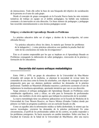 de interacciones. Todo ello sobre la base de una búsqueda del objetivo de socialización
de la persona en el seno de cada grupo.
Desde el concepto de grupo consagrado en la Escuela Nueva hasta las más recientes
tentativas de trabajo en equipo en el ámbito pedagógico, ha habido una tendencia
constante a la innovación en esta dirección. Un buen número de pedagogos y pedagogas
han recurrido sistemáticamente a esta técnica pedagógico-social.
Origen y evolución del Aprendizaje Basado en Problemas
La práctica educativa debe ser el origen y destino de la investigación, tal como
afirmaba Dewey:
“La práctica educativa ofrece los datos, la materia que forman los problemas
de la indagación (…) estas prácticas educativas son también la prueba final del
valor de las conclusiones de todas las investigaciones”.
Éste es el camino emprendido por los que se implican en el Aprendizaje Basado en
Problemas conjugando la elaboración de saber pedagógico, renovación de la práctica y
formación de los educadores.
Recorrido del nuevo enfoque metodológico
Entre 1960 y 1970, un grupo de educadores de la Universidad de Mac-Master
(Canadá), del campo de la medicina, se plantean la necesidad de revisar tanto los
contenidos de esta área como la forma de enseñarlos, con objeto de conseguir una mejor
preparación para que sus alumnos pudieran satisfacer las demandas de la práctica
profesional. También en Maastrich (Holanda) maestros y profesores acometen el reto de
replantearse la enseñanza-aprendizaje, aportando iniciativas que van en esa dirección.
Surge entonces el enfoque pedagógico del Aprendizaje Basado en Problemas como
contribución significativa, seria y eficaz, no sólo para la formación de profesionales
médicos, sino también a la de otros agentes que trabajan la construcción de la sociedad.
La nueva metodología tiene sus primeras aplicaciones en la Escuela de Medicina de la
Universidad de Case Wesern Reserve, en Nuevo México (Estados Unidos) donde por
primera vez hubo un programa académico con un currículo basado en ella.
Como en aquellos años la información médica se había desbordado, lo mismo que las
nuevas tecnologías, crecieron las demandas de la práctica profesional. En estas
circunstancias, el perfil de los profesionales salidos de los centros, no podía responder a
los problemas emergentes. Se hacía necesario un cambio inmediato. Sobre esta base, la
Facultad de Ciencias de la Salud de la Universidad de MacMaster, abre una nueva
27
 
