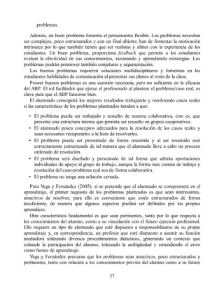 problemas.
Además, un buen problema fomenta el pensamiento flexible. Los problemas necesitan
ser complejos, poco estructurados y con un final abierto; han de fomentar la motivación
intrínseca por lo que también tienen que ser realistas y afines con la experiencia de los
estudiantes. Un buen problema, proporciona feedback que permite a los estudiantes
evaluar la efectividad de sus conocimientos, razonando y aprendiendo estrategias. Los
problemas podrán promover también conjeturas y argumentación.
Los buenos problemas requieren soluciones multidisciplinares y fomentan en los
estudiantes habilidades de comunicación al presentar sus planes al resto de la clase.
Poseer buenos problemas es una cuestión necesaria, pero no suficiente en la eficacia
del ABP. El rol facilitador que ejerce el profesorado al plantear el problema/caso real, es
clave para que el ABP funcione bien.
El alumnado conseguirá los mejores resultados trabajando y resolviendo casos reales
si las características de los problemas planteados tienden a que:
• El problema pueda ser trabajado y resuelto de manera colaborativa, esto es, que
presente una estructura interna que permita ser resuelto en grupos cooperativos.
• El alumnado posea conceptos adecuados para la resolución de los casos reales y
sean necesarios recuperarlos a la hora de resolverlos.
• El problema pueda ser presentado de forma resumida y al ser resumido esté
correctamente estructurado de tal manera que el alumnado lleve a cabo un proceso
ordenado de resolución.
• El problema será diseñado y presentado de tal forma que admita aportaciones
individuales de apoyo al grupo de trabajo, aunque la forma más común de trabajo y
resolución del caso-problema real sea de forma colaborativa.
• El problema no tenga una solución cerrada.
Para Vega y Fernández (2005), si se pretende que el alumnado se comprometa en el
aprendizaje, el primer requisito de los problemas planteados es que sean interesantes,
atractivos de resolver; para ello es conveniente que estén estructurados de forma
insuficiente, de manera que algunos aspectos puedan ser definidos por los propios
aprendices.
Otra característica fundamental es que sean pertinentes, tanto por lo que respecta a
los conocimientos del alumno, como a su vinculación con el futuro ejercicio profesional.
Ello requiere un tipo de alumnado que esté dispuesto a responsabilizarse de su propio
aprendizaje y, en correspondencia, un profesor que esté dispuesto a asumir su función
mediadora utilizando diversos procedimientos didácticos, generando un contexto que
estimule la participación del alumno, tolerando la ambigüedad y entendiendo el error
como fuente de aprendizaje.
Vega y Fernández procuran que los problemas sean atractivos, poco estructurados y
pertinentes, tanto con relación a los conocimientos previos del alumno como a su futuro
37
 
