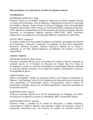 Han participado en la redacción de este libro las siguientes autoras:
Coordinadoras:
ESCRIBANO GONZÁLEZ, Alicia
Profesora Titular de Universidad. Facultad de Educación de Toledo (España). Doctora
en Ciencias de la Educación. Área de Didáctica y Organización Escolar de la Universidad
de Castilla-La Mancha. Primer Premio de Ensayo Pedagógico sobre Interculturalidad
(Fundación Santa María, 1992). Premio a la Tesis Doctoral (Real Academia de Doctores,
1992). Miembro Correspondiente de la Real Academia de Doctores de España. Mención
Honorífica en Investigación Didáctica educativa (MEC-CIDE, 2003). Numerosas
publicaciones e investigaciones en metodología didáctica y formación de profesorado.
V
ALLE LÓPEZ, Ángela del
Es profesora titular de la Universidad Complutense de Madrid e investigadora de Historia
de la Educación y Educación Comparada. Ha publicado 16 libros sobre Instituciones
Educativas, Reformas Escolares, Sistemas Educativos, Historia de la Ciencia y
colaborado en 26 obras histórico-educativo; ha publicado 130 artículos en revistas
especializadas.
Autoras y autores:
BEJARANO FRANCO, María Teresa
Profesora Contratada Doctora de la Universidad de Castilla-La Mancha, desarrolla su
actividad docente en la Facultad de Educación de Ciudad Real. Sus líneas de
investigación se centran en cuestiones relacionadas con metodologías didácticas aplicadas
en educación infantil y primaria y en el análisis de variables socioculturales en procesos
de desigualdad de género.
LIRIO CASTRO, Juan
Doctor en Pedagogía. Profesor de Educación Social y del Programa Universitario de
Mayores “José Saramago” de la UCLM. Subdirector de Educación Social y Director del
curso Especialista en “Gerontología Social y Envejecimiento Activo”. Experto en
metodología, materiales, procesos de enseñanza-aprendizaje y educación-aprendizaje de
las personas mayores.
MARTÍNEZ CANO, Amparo
Profesora Contratada Doctora de la UCLM, Departamento de Pedagogía, Área DOE.
Sus líneas de investigación se centran en metodología ABP y competencias básicas.
MANZANARES MOYA, Asunción
Profesora Titular y miembro de la Unidad de Innovación y Calidad Educativas,
Universidad de Castilla La Mancha, cuya actividad se dirige a la formación y apoyo al
profesorado universitario para una docencia de calidad. Su actividad docente e
4
 