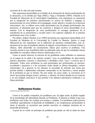 escenario de la vida real cada semana.
Otra experiencia desarrollada en el ámbito de la formación de futuros profesionales de
la educación, es la referida por Vega (2002) y Vega y Fernández (2005). Ubicada en la
Facultad de Educación de la Universidad Complutense, esta experiencia se caracteriza
por la integración de prácticos (profesionales en activo) de audición y lenguaje (y
posteriormente de otros ámbitos de la pedagogía: social, laboral y escolar) en la docencia
universitaria. Así, se utilizan casos reales presentados por los propios profesionales (los
prácticos), al alumnado para que los resuelvan e integren la teoría desarrollada en la
materia. Con la integración de estos profesionales se consigue apoderarse de la
articulación de su pensamiento y acceder tanto a los aspectos explícitos de su práctica
profesional como a los ocultos.
Por último, Salinas Sánchez et al. (2005) presentan una experiencia desarrollada en la
Facultad de Medicina de la Universidad de Castilla La Mancha. Quizás el rasgo
diferencial de esta experiencia sea la utilización de pacientes estandarizados, esto es,
pacientes de los que el estudiante además de adquirir conocimientos en ciencias básicas y
clínicas, debe desarrollar un razonamiento clínico para resolver el problema. Una
cuestión central es que el problema debe ser planteado antes de que los estudiantes hayan
aprendido los conceptos clínicos básicos relacionados con él.
Como se puede observar, la mayoría de los problemas reales utilizados se enmarcan
en el campo de la salud o las ciencias sociales7, ricos en posibilidades de intervención
práctica (pacientes, usuarios o situaciones) y diseñados como “caso” a resolver por el
alumnado. Todos estos problemas ya sean presentados por profesionales en ejercicio,
accediendo a pacientes o a los escenarios reales donde se ubican (hospitales, centros
asistenciales, etc.) generan en los alumnos la necesidad de articular una teoría que
permita diseñar e implementar soluciones enmarcadas en las funciones y tareas propias
de la profesión en que se forman. De este modo, los casos reales, se convierten en el
motor que permite integrar teoría y práctica, y, además, de forma situada (en un contexto
y en una realidad concretos), lo que permite a los alumnos aproximarse realmente a su
futura profesión.
Reflexiones finales
Como se ha podido comprobar, los problemas son, de algún modo, la piedra angular
de la metodología del Aprendizaje Basado en Problemas. Si además se añade el que esos
problemas sean reales, las ventajas son muchas y variadas. Los problemas reales parecen
contribuir especialmente al desarrollo de habilidades y de competencias profesionales al
situar al aprendiz en escenarios que pueden encontrar en cualquier momento de su
desarrollo profesional.
A pesar de no existir un prototipo de problema que pueda ser útil en todas las áreas
45
 