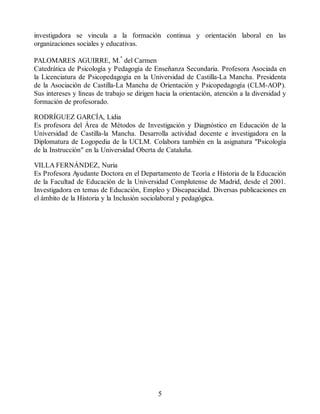 investigadora se vincula a la formación continua y orientación laboral en las
organizaciones sociales y educativas.
PALOMARES AGUIRRE, M.ª del Carmen
Catedrática de Psicología y Pedagogía de Enseñanza Secundaria. Profesora Asociada en
la Licenciatura de Psicopedagogía en la Universidad de Castilla-La Mancha. Presidenta
de la Asociación de Castilla-La Mancha de Orientación y Psicopedagogía (CLM-AOP).
Sus intereses y líneas de trabajo se dirigen hacia la orientación, atención a la diversidad y
formación de profesorado.
RODRÍGUEZ GARCÍA, Lidia
Es profesora del Área de Métodos de Investigación y Diagnóstico en Educación de la
Universidad de Castilla-la Mancha. Desarrolla actividad docente e investigadora en la
Diplomatura de Logopedia de la UCLM. Colabora también en la asignatura "Psicología
de la Instrucción" en la Universidad Oberta de Cataluña.
VILLA FERNÁNDEZ, Nuria
Es Profesora Ayudante Doctora en el Departamento de Teoría e Historia de la Educación
de la Facultad de Educación de la Universidad Complutense de Madrid, desde el 2001.
Investigadora en temas de Educación, Empleo y Discapacidad. Diversas publicaciones en
el ámbito de la Historia y la Inclusión sociolaboral y pedagógica.
5
 