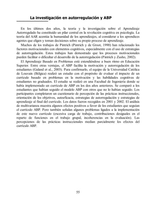 La investigación en autorregulación y ABP
En los últimos dos años, la teoría y la investigación sobre el Aprendizaje
Autorregulado ha constituido un pilar central en la revolución cognitiva en psicología. La
teoría del AAR acentúa la humanidad de los aprendizajes, al considerar a los aprendices
agentes que eligen y toman decisiones sobre su propio proceso de aprendizaje.
Muchos de los trabajos de Pintrich (Pintrich y de Groot, 1990) han relacionado los
factores motivacionales con elementos cognitivos, especialmente con el uso de estrategias
de autorregulación. Estos trabajos han demostrado que los procesos motivacionales
pueden facilitar o dificultar el desarrollo de la autorregulación (Pintrich y Zusho, 2002).
El Aprendizaje Basado en Problemas está extendiéndose a buen ritmo en Educación
Superior. Entre otras ventajas, el ABP facilita la motivación y autorregulación de los
estudiantes (Galand et al., 2003). Para confirmarlo, el equipo de la Universidad Católica
de Louvain (Bélgica) realizó un estudio con el propósito de evaluar el impacto de un
currículo basado en problemas en la motivación y las habilidades cognitivas de
estudiantes no graduados. El estudio se realizó en una Facultad de Ingeniería donde se
había implementado un currículo de ABP en los dos años anteriores. Se comparó a los
estudiantes que habían seguido el modelo ABP con otros que no lo habían seguido. Los
participantes completaron un cuestionario de percepción de las prácticas instruccionales,
orientación de los objetivos, autoeficacia, estrategias de autorregulación y estrategias de
aprendizaje al final del currículo. Los datos fueron recogidos en 2001 y 2002. El análisis
de multivarianza muestra algunos efectos positivos a favor de los estudiantes que seguían
el currículo ABP. Pero también señalan algunos problemas ligados a la implementación
de este nuevo currículo (excesiva carga de trabajo, contribuciones desiguales en el
reparto de funciones en el trabajo grupal, incoherencias en la evaluación). Las
percepciones de las prácticas instruccionales median parcialmente los efectos del
currículo ABP.
55
 