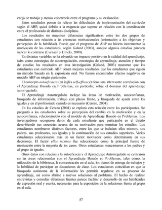 carga de trabajo y menos coherencia entre el programa y su evaluación.
Estos resultados ponen de relieve las dificultades de implementación del currículo
según el ABP, quizá debido a la exigencia que supone en relación con la coordinación
entre el profesorado de distintas disciplinas.
Los resultados no muestran diferencias significativas entre los dos grupos de
estudiantes con relación a las creencias motivacionales (orientación a los objetivos y
percepción de la habilidad). Puede que el programa de ABP no hiciera incrementar la
motivación de los estudiantes, según Galand (2003), aunque algunos estudios parecen
indicar lo contrario (Evensen y Hmelo, 2000).
En distintas variables se ha obtenido un impacto positivo en la calidad del aprendizaje,
tales como estrategias de autorregulación, estrategias de aprendizaje, atención y tiempo
de estudio; los resultados en esta investigación (Galand, 2003) muestran que los
estudiantes con currículo ABP tienen mejores resultados que los estudiantes que siguen
un método basado en la exposición oral. No fueron encontrados efectos negativos en
modelo ABP en ningún parámetro.
El concepto autoeficacia (en inglés self-efficacy) tiene una interesante correlación con
el Aprendizaje Basado en Problemas, en particular, sobre el dominio del aprendizaje
autorregulado.
El Aprendizaje Autorregulado incluye las áreas de motivación, autoconfianza,
búsqueda de información, trabajo con plazos límite, y búsqueda de ayuda entre los
iguales y en el profesorado cuando es necesario (Cerezo, 2004).
En los estudios de Cerezo (2004) se exploró esta relación entre los participantes. Se
preguntó a los estudiantes sobre su percepción del cambio en la motivación y en la
autoconfianza, relacionándolo con el modelo de Aprendizaje Basado en Problemas. Los
investigadores recogieron datos de cada estudiante que participaba en el diseño
describiendo sus creencias acerca de su motivación para terminar los estudios. Los
estudiantes nombraron distintos factores, entre los que se incluían: ellos mismos, sus
padres, sus profesores, sus iguales y la continuación de sus estudios superiores. Varios
estudiantes seleccionaron más de un factor motivador como determinante en sus
decisiones. El factor ellos mismos fue seleccionado como la principal fuente de
motivación entre la mayoría de los casos. Otros estudiantes mencionaron a los padres y
al grupo de iguales.
Otros datos con relación a la autoeficacia y el Aprendizaje Autorregulado se centraron
en las áreas relacionadas con el Aprendizaje Basado en Problemas, tales como: la
utilización de la biblioteca, la concentración en el aula, los plazos de entrega de trabajos y
la habilidad de participar en discusiones de clase. Los estudiantes coincidían en que la
búsqueda autónoma de la información les permitía regularse en su proceso de
aprendizaje, así como abrirse a nuevas soluciones al problema. El hecho de realizar
entrevistas y consultar diferentes fuentes parece facilitar el desarrollo de sus habilidades
de expresión oral y escrita, necesarias para la exposición de la soluciones frente al grupo
en el aula.
57
 