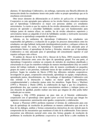 alumnos. El Aprendizaje Colaborativo, sin embargo, representa una filosofía diferente de
interacción donde los estudiantes tienen más poder sobre su propio aprendizaje que en la
enseñanza convencional.
Otro tercer elemento de diferenciación es el ámbito de aplicación: el Aprendizaje
Cooperativo es más apropiado para aplicarse en los niveles básicos educativos mientras
que el Aprendizaje Colaborativo es mejor con personas adultas y/o estudiantes
universitarios. La razón es que los sujetos de los niveles elementales educativos están en
proceso de aprender y consolidar habilidades sociales que son fundamentales para
trabajar juntos de manera eficaz; en cambio, los de niveles educativos superiores y
universitarios tienen ya adquirido el nivel de habilidades sociales y motivación necesarias
para alcanzar su aprendizaje compartido de objetivos.
Además, en los ambientes de Aprendizaje Colaborativo los estudiantes son
responsables del gobierno y evaluación de su grupo: los procesos democráticos entre los
estudiantes son algo habitual, incluyendo interdependencia positiva y enfoques críticos de
aprendizaje social. En suma, el Aprendizaje Cooperativo es más adecuado para el
conocimiento básico, el aprendizaje de hechos y fórmulas, mientras que el Aprendizaje
Colaborativo es más adecuado para el aprendizaje del conocimiento superior el cual
requiere enfoques más críticos.
El análisis de Alcocer de la Hera (Gil y Alcocer de la Hera, 2005) muestra también
importantes diferencias entre estos dos tipos de aprendizaje grupal. Por una parte, el
Aprendizaje Cooperativo contiene un conjunto de métodos de enseñanza planificada y
estructurada en el que los miembros trabajan de manera interdependiente (hay un control
mutuo del trabajo realizado y desempeñan roles de manera coordinada) en pequeños
grupos de cuatro a seis personas, realizando tareas de tipo académico propuestas por el
profesor. Según los estudios de Slavin (1990) hay diferentes métodos cooperativos:
investigación en grupo, cooperación estructurada, aprendizaje en equipo, rompecabezas,
aprendiendo juntos, descubrimiento, etc. Sin embargo, el Aprendizaje Colaborativo está
más referido a la interacción e implica un menor grado de coordinación,
complementariedad y evaluación mutua entre los miembros. Según Roca y Martínez
(1997) y Monereo y Durán (2002), la colaboración da lugar a que los compañeros,
generalmente dos, que cuentan con unos conocimientos similares y trabajan juntos en
una situación de igualdad, pueden realizar una tarea que ninguno de ellos podía haber
realizado por su cuenta.
Topping y Ehly (1998) proponen un paso más en el binomio colaboración-
cooperación con el aprendizaje entre iguales (peer assisted learning) que integra los
siguientes componentes: autorización entre iguales, cooperación y colaboración.
Kneser y Ploetzner (2001) prefieren mantener el término de colaboración para este
tipo de aprendizaje de resolución de problemas en manera colaborativa que está en la
base de los diálogos, análisis y formas comunicativas interactivas de este método para la
comprensión de los mecanismos que mantienen el éxito de la colaboración. Estos autores
encuentran una diferencia esencial entre estas dos formas grupales de resolución de
problemas: la resolución de problemas cooperativa se suele llevar a cabo mediante la
65
 