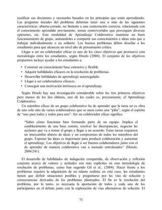 justificar sus decisiones y razonarlas basados en los principios que están aprendiendo.
Las preguntas iniciales del problema deberían tener una o más de las siguientes
características: abierta-cerrada, no limitada a una contestación correcta, relacionada con
el conocimiento aprendido previamente, temas controvertidos que provoquen diversas
opiniones, etc. Esta modalidad de Aprendizaje Colaborativo mantiene un buen
funcionamiento de grupo, animándoles a compartir sus conocimientos e ideas más que a
trabajar individualmente o en solitario. Los buenos problemas deben desafiar a los
estudiantes para que alcancen un nivel alto de pensamiento crítico.
Llegar a ser un colaborador eficaz es uno de los cinco objetivos que promueve esta
metodología entre los estudiantes, según Hmelo (2004). El conjunto de los objetivos
propuestos incluye ayudar a los estudiantes a:
• Construir un conocimiento base extensivo y flexible.
• Adquirir habilidades eficaces en la resolución de problemas.
• Desarrollar habilidades de aprendizaje autorregulado.
• Llegar a ser colaboradores eficaces.
• Conseguir una motivación intrínseca en el aprendizaje.
Según Hmelo hay una investigación considerable sobre los tres primeros objetivos
pero menos de los dos últimos, uno de los cuales es, precisamente, el Aprendizaje
Colaborativo.
Un miembro eficaz de un grupo colaborativo ha de aprender que la tarea no es obra
de uno solo sino de varios colaboradores que se unen como una “piña”, según el espíritu
de “uno para todos y todos para uno”. Ser un colaborador eficaz significa:
“Saber cómo funcionar bien formando parte de un equipo. Implica el
establecimiento de una base común, resolver las discrepancias, negociar las
acciones que va a tomar el grupo y llegar a un acuerdo. Estas tareas requieren
un intercambio abierto de ideas y un compromiso de todos los miembros del
grupo. Exponer las ideas es importante para producir colaboración y aumentar
el aprendizaje. Los objetivos de llegar a ser buenos colaboradores junto con el
de aprender de manera colaborativa van a menudo entrelazados” (Hmelo,
2004:241).
El desarrollo de habilidades de indagación compartida, de observación y reflexión
conjunta acerca de valores y actitudes son más explícitas en esta metodología de
resolución de problemas, como han sugerido Gil et al., (2004). Hacer frente a los
problemas requiere la adquisición de un talante realista; en este caso, los estudiantes
tienen que definir situaciones posibles y preguntarse por las vías de solución y
consecuencias derivadas de los problemas planteados. El fin es la resolución del
problema, por lo tanto, es necesaria la aportación de todos y cada uno de los
participantes en el debate junto con la exploración de vías alternativas de solución. El
71
 