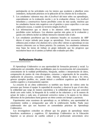 participación en las actividades con los tutores que ayudaron a planificar estos
estándares, incluyendo prácticas en la aplicación de los criterios de la evaluación.
3. Los estudiantes valoraron muy alto el feedback del tutor sobre sus aprendizajes,
especialmente en la evaluación escrita y en la evaluación clínica. Los feedback
inmediatos y constructivos fueron percibidos como de más ayuda, mientras que
los estudiantes fueron más negativos con el genérico o poco específico o con una
explicación escasa, o cuando no tuvieron ningún feedback.
4. Las informaciones que se dieron a los alumnos sobre expectativas fueron
percibidas como ineficaces. Los alumnos querían más guías en la evaluación y
quizás esto debería incluir un debate interactivo durante todo el año.
5. Los estudiantes percibieron que los exámenes basados en escenarios de ABP
dieron el mejor método para juzgar su aprendizaje. Estos escenarios deberían
utilizarse para evaluar a los alumnos tal y como ellos valoran su aprendizaje en una
manera coherente con su futura práctica. En contraste, los estudiantes estimaron
muy bajas las tareas de trabajo en grupo indicando que los progresos que
necesitaron hacer en el camino ya habían sido evaluados por ellos.
Reflexiones finales
El Aprendizaje Colaborativo es una oportunidad de formación personal y social. La
colaboración así entendida ofrece posibilidades para la reconstrucción del conocimiento:
conocimiento de la realidad problemática, búsqueda, análisis e interpretación de datos,
comparación de puntos de vista divergentes, consenso y negociación de los acuerdos,
explicación de proyectos, conceptos e ideas. Además, explicar las ideas a los otros,
generar ejemplos posibles, etc., puede inducir a conflictos cognitivos que facilitan el
cambio cognitivo y el pensamiento superior.
La creación de un clima colaborativo es también una fuente de valores entre las
personas que forman el equipo: la capacidad de escuchar y observar lo que el otro dice,
la solidaridad que surge de manera espontánea y la solidaridad que hay que construir
desde cero entre todos, la búsqueda de la verdad en las relaciones y en la manera de
actuar de todos y cada uno, el potencial correctivo mutuo y la espera en los ritmos
diferentes de los particulares hasta generar un ritmo común con tiempo y paciencia.
Experimentar estas ocasiones de aprendizaje es, en definitiva, una oportunidad de
crecimiento realista y enriquecedor que sólo la colaboración facilita. Nadie nace
colaborando sino que nos hacemos en comunidades prácticas de Aprendizaje
Colaborativo.
Los investigadores coinciden en afirmar que los grupos de aprendizaje tienen
beneficios académicos y cognitivos. El Aprendizaje Colaborativo en la Educación
Superior es un proceso de cambio cultural y el profesorado universitario sirve
79
 