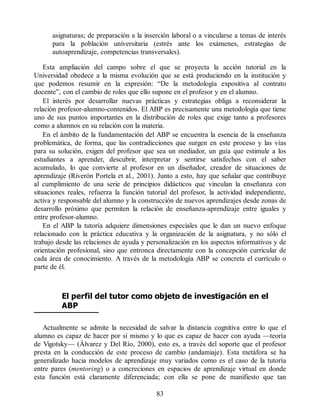 asignaturas; de preparación a la inserción laboral o a vincularse a temas de interés
para la población universitaria (estrés ante los exámenes, estrategias de
autoaprendizaje, competencias transversales).
Esta ampliación del campo sobre el que se proyecta la acción tutorial en la
Universidad obedece a la misma evolución que se está produciendo en la institución y
que podemos resumir en la expresión: “De la metodología expositiva al contrato
docente”, con el cambio de roles que ello supone en el profesor y en el alumno.
El interés por desarrollar nuevas prácticas y estrategias obliga a reconsiderar la
relación profesor-alumno-contenidos. El ABP es precisamente una metodología que tiene
uno de sus puntos importantes en la distribución de roles que exige tanto a profesores
como a alumnos en su relación con la materia.
En el ámbito de la fundamentación del ABP se encuentra la esencia de la enseñanza
problemática, de forma, que las contradicciones que surgen en este proceso y las vías
para su solución, exigen del profesor que sea un mediador, un guía que estimule a los
estudiantes a aprender, descubrir, interpretar y sentirse satisfechos con el saber
acumulado, lo que convierte al profesor en un diseñador, creador de situaciones de
aprendizaje (Riverón Portela et al., 2001). Junto a esto, hay que señalar que contribuye
al cumplimiento de una serie de principios didácticos que vinculan la enseñanza con
situaciones reales, refuerza la función tutorial del profesor, la actividad independiente,
activa y responsable del alumno y la construcción de nuevos aprendizajes desde zonas de
desarrollo próximo que permiten la relación de enseñanza-aprendizaje entre iguales y
entre profesor-alumno.
En el ABP la tutoría adquiere dimensiones especiales que le dan un nuevo enfoque
relacionado con la práctica educativa y la organización de la asignatura, y no sólo el
trabajo desde las relaciones de ayuda y personalización en los aspectos informativos y de
orientación profesional, sino que entronca directamente con la concepción curricular de
cada área de conocimiento. A través de la metodología ABP se concreta el currículo o
parte de él.
El perfil del tutor como objeto de investigación en el
ABP
Actualmente se admite la necesidad de salvar la distancia cognitiva entre lo que el
alumno es capaz de hacer por sí mismo y lo que es capaz de hacer con ayuda —teoría
de Vigotsky— (Álvarez y Del Río, 2000), esto es, a través del soporte que el profesor
presta en la conducción de este proceso de cambio (andamiaje). Esta metáfora se ha
generalizado hacia modelos de aprendizaje muy variados como es el caso de la tutoría
entre pares (mentoring) o a concreciones en espacios de aprendizaje virtual en donde
esta función está claramente diferenciada; con ella se pone de manifiesto que tan
83
 