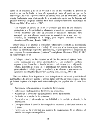 centra en el estudiante y no en el profesor o sólo en los contenidos. El profesor se
convierte en un facilitador o tutor del aprendizaje hasta el punto de que en la
metodología ABP no se puede abstraer el término tutor del de aprendizaje. El tutor
resulta fundamental para el desarrollo de la metodología puesto que la dinámica del
proceso de trabajo del grupo depende de su buen desempeño (Instituto Tecnológico de
Monterrey, 2006). Para aplicar el ABP:
«Se requiere un cambio en el rol de profesor que pasa de una situación
protagónica a la de un facilitador; el docente se convierte en un estratega que
deberá desarrollar una serie de procesos y actividades necesarias para
conseguir que sus alumnos construyan su conocimiento y que, una vez
adquirido, se mantengan en el tiempo, para después aplicarlos a otras
situaciones» (Morales y Landa, 2004:153).
El tutor ayuda a los alumnos a reflexionar e identificar necesidades de información;
además les motiva a continuar con el trabajo. El tutor guía a los alumnos para alcanzar
las metas de aprendizaje propuestas; precisamente, su principal tarea es asegurarse de
que progresan de manera adecuada (Instituto Tecnológico de Monterrey, 2006). El ABP
se caracteriza por ser un:
«Enfoque centrado en los alumnos, en el cual los profesores operan “más
como facilitadores que como diseminadores”… Los profesores también
esperan poder desarrollar el interés intrínseco del alumno por el objeto de
estudio, poniendo el énfasis en el aprendizaje por encima de la memoria,
promoviendo el trabajo grupal, y ayudando a los alumnos a convertirse en
aprendices autodirigidos” (Center for Teaching and Learning, 2001:1-2).
El reconocimiento de su importancia viene acompañado de un intento por delimitar el
perfil del tutor. Es entonces cuando se abre un debate sobre las diversas posiciones de los
profesores respecto a la propia técnica o metodología y su papel en ella. El tutor debe
ser:
• Responsable en la generación y presentación del problema.
• Colaborador en el seguimiento del proceso de aprendizaje.
• Ayudante en el aprendizaje del conocimiento propio de la materia.
• Facilitador en la resolución del problema.
• Potenciador en el desarrollo de las habilidades de análisis y síntesis de la
información.
• Corresponsable en la creación de un espacio de encuentro y relaciones humanas en
el grupo.
• Favorecedor de la creatividad que propicia la independencia de los alumnos al
abordar nuevos procesos cognitivos.
85
 