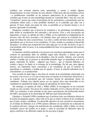 establece una estrecha relación entre aprendizaje y tutoría y analiza algunas
interpretaciones un tanto extremas de esta relación. Utiliza para ello una metáfora curiosa
—y posiblemente extendida en las primeras aplicaciones de la metodología— que
considera que el tutor en esta metodología basada en “contenido libre”, hace las veces de
“comadrona” puesto que asiste al nacimiento de los sentimientos y pensamientos que los
estudiantes deben tener, y tiene prohibido interferir en el contenido que ellos van a
generar. El tutor, desde este punto de vista, es percibido en su función técnica y en el
proceso, ignorando el contenido.
Margetson considera que el proceso de enseñanza y de aprendizaje inevitablemente
debe incluir la consideración del contenido y del proceso. Pese a esta aseveración tan
importante, el autor, en opinión de Glen y Wilkie, no ha explorado la complejidad de los
diversos roles del tutor asociados a las distintas fases que marcan la evolución de un
grupo de trabajo de estas características. Los roles y estilos del tutor afectan a la clase de
aprendizaje que se favorece en los estudiantes. Es más, cuando se considera el desarrollo
del grupo y se afirma que el papel del tutor tiene algo que ver en ello, de hecho, lo que se
está poniendo sobre la mesa, es la responsabilidad del tutor en la generación del contexto
de aprendizaje.
La literatura científica dedicada a los procesos de enseñanza-aprendizaje asume que el
contexto de aprendizaje debe ser definido según cada situación, e incluso que está
afectado por las características de la disciplina o área de estudio. Además, este contexto
cambia a medida que el proceso se desarrolla teniendo lugar un aprendizaje real en el
grupo, superando los límites —digamos que físicos— que el material didáctico, de
estudio o apoyo, ha fijado en el arranque de la metodología. De ahí que, para algunos
autores, sea importante hacer conscientes a los estudiantes de que el contexto de
aprendizaje es cambiante a medida que los iguales, el tutor, la relación individual con el
conocimiento, se va produciendo.
Esta cuestión ha dado lugar a otra línea de estudio de la metodología relacionada con
las teorías y las teorías en uso que el tutor pone en marcha en el transcurso del proceso y
su relación con la percepción que del contexto formal de aprendizaje tienen los
estudiantes. Trabajar esta relación parece ser un aspecto clave para desarrollar en los
estudiantes la capacidad de dirigir el grupo de aprendizaje de forma eficaz.
Sin embargo, en opinión de Glen y Wilkie (2000), la investigación no ha avanzado
mucho en esta cuestión. Son pocos los estudios dedicados al rol y eficacia del tutor en el
ABP. Los existentes se han centrado en dos áreas: percepciones del profesorado dentro
del ABP y percepción de la efectividad del ABP por parte del profesorado.
Gijselaers y Schmidt (1990) consideran que el profesor tiene una influencia directa en
la tutoría de pequeños grupos, sobre todo en lo que se refiere al interés de los estudiantes
por el tema, asunto o problema. Un desarrollo operativo de esta cuestión lo encontramos
en el trabajo de Dolmans et al. (1994) quienes elaboran un cuestionario de evaluación de
la conducta del tutor. Aunque este instrumento fue considerado válido y fiable, no ofrece
resultados acerca del cambio en el grupo o sobre la necesidad de diferentes tipos de
apoyo conforme a las diferentes etapas por las que pasa el grupo.
91
 
