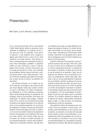 -IX-
CUADERNOS
DE
LA
FUNDACIÓN
DR.
ANTONIO
ESTEVE
Nº
27
comodidad de las aulas y la disponibilidad de ar-
tilugios tecnológicos diversos. En medio del de-
bate interminable, tan del gusto de los acadé-
micos, llegó a plantearse la confrontación entre
enseñar o aprender, muy del agrado de un sector
de los pedagogos que han tenido bastante que
decir en todo el proceso.
Enseñar o aprender. Para el profano, esta pro-
posición parece fuera de lugar. Está claro, para
él, que la función de los profesores es enseñar
y la de los estudiantes aprender. La experiencia
acumulada, no obstante, muestra que mucho de
lo que se enseña no se aprende, o peor, que se
aprende mal. Además, como el aprender se vin-
cula a la posibilidad de “saber hacer algo” des-
pués y ello se vincula habitualmente al ejercicio
de una profesión, también se plantea si lo que se
enseña es pertinente para ésta. Así pues, el de-
bate está servido porque en el fondo se plantea
un cambio de paradigma importante: el profesor
ha de enseñar aquello que cree conveniente para
su estudiante o son las necesidades de apren-
dizaje de éste las que deben guiar la actividad
docente. Si al conflicto añadimos la defensa de
la libertad de cátedra malentendida, podríamos
llegar al siglo xxii antes de tener una respuesta
aceptada por todos los implicados.
Esta aparente colisión de intereses entre unos
y otros no es, por supuesto, un tema nuevo, y en
ámbitos extrauniversitarios ya hace tiempo que
se planteó, por ejemplo con la idea de la escuela
activa iniciada ya hace muchas décadas. La ne-
cesidad del cambio de paradigma de una forma-
ción centrada en el profesor a una que lo haga
en el estudiante llegó a la universidad en tiempos
relativamente recientes. Más allá de la disputa de
Presentación
Mar Carrió, Luis A. Branda y Josep-Eladi Baños
En su conocido Diccionario del uso del español
(1966), María Moliner define la educación como
«preparar la inteligencia y el carácter de los ni-
ños para que vivan en sociedad» como prime-
ra acepción, y más adelante como «preparar a
alguien para cierta función o para vivir en cierto
ambiente o de cierta manera». Este término no
tiene una larga existencia si atendemos al Diccio-
nario crítico etimológico castellano e hispánico
(1980), de Joan Corominas y José A. Pascual.
Según estos autores, el primer documento que
lo recoge se encuentra en 1623, como derivado
de las palabras latinas ducere (conducir) y edu-
cere (sacar afuera, criar). Hasta entonces, “criar”
era el término empleado para definir el concepto
que, a partir de ese momento, se identificó con
educación.
Los escasos lectores con el hábito de pa-
sar la vista por los prólogos y las introducciones
que hayan llegado hasta aquí pueden sentirse
un poco confundidos con estas consideracio-
nes filológicas en un libro dedicado a presentar
textos de aprendizaje basado en problemas. Sin
embargo, para los que escriben, todo tiene una
justificación. Al redactar este prólogo, mediado
el año 2013, muchos nos encontramos aún bajo
la influencia del debate planteado en los últimos
años en la universidad española con el proceso
de adaptación al Espacio Europeo de Educación
Superior. Si bien para algunos ha sido un auténti-
co via crucis burocrático donde se ha aplicado el
principio lampedusiano de modificarlo todo para
que nada cambie, otros hemos creído que era
la ocasión de cambiar el modelo educativo de
la universidad española, muchas veces indiferen-
ciable de la universidad medieval, más allá de la
 