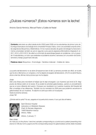 -91-
CUADERNOS
DE
LA
FUNDACIÓN
DR.
ANTONIO
ESTEVE
Nº
27
¿Dulces números? ¡Estos números son la leche!
Antonio García Herreros, Manuel Pastor y Eulàlia de Nadal
¡La puerta del laboratorio no se abre! ¡Empezamos bien el día! La semana promete ser difícil, sin el jefe,
que ha ido a Alemania a un congreso y me ha dejado encargado del laboratorio. ¡Por fin se abrió! Bueno,
ahora a leer las últimas instrucciones que me ha dejado:
Jorge,
Sólo unas líneas para recordarte el trabajo que te dejo encargado. Las muestras que envió el Dr. Alag­
poulos de Atenas están en la nevera. Él ya analizó la actividad galactosidasa, usando un procedimiento
que es un poco diferente del nuestro. Compara sus resultados con nuestras muestras del Hospital del
Mar e investiga si hay diferencias. También nos ha mandado los DNA para que podamos secuenciar la
galactosidasa de sus muestras. Te adjunto la carta que venía con el paquete.
Hasta la próxima semana,
Josep Tell
¿Dónde está la carta? Ya veo, pegada en la puerta de la nevera. A ver qué dice el heleno:
Saint Dionisos Hospital
Laboratory on Metabolic Diseases
Chief: Dr Demeter Alagpoulos
14600 Marathon Avenue
Athens, Hellas
Athens, 3 January 11
Dear Josep,
As I told you on the phone, I send two samples corresponding to a control and a patient presenting intol-
erance to milk (but not to yogurt) and the corresponding assays for galactosidase activity (table included).
Contexto: este texto se utilizó desde el año 2005 hasta 2008 con los estudiantes de primer curso de
la antigua licenciatura de biología de la Universitat Pompeu Fabra, como una actividad conjunta entre
las asignaturas Bioquímica y Matemáticas. En los nuevos estudios de grado de biología humana de la
misma universidad, también se usó en segundo curso para la asignatura Biomedicina integrada-II, en
2011-2012 y 2012-2013. Se utilizó en el formato de aprendizaje basado en problemas, con un grupo
de 10 estudiantes y un tutor, que analizaban el problema durante 3 semanas con una sesión de tutoría
semanal y trabajo grupal fuera del aula.
Palabras clave: Bioquímica – Enzimología – Genética molecular – Análisis de datos.
 