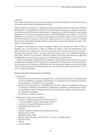 -96-
Textos utilizados en estudios de biología humana
4 abril 2041
Sigue nuestra falta de suerte. Una tormenta de arena ha destruido las antenas y todo el sistema de co-
municación justo en mitad de la transmisión de la ESA:
«Nuestro equipo ha encontrado un método para obtener escopolamina a partir de hairy roots y fármacos
del laboratorio. En el procedimiento necesitaremos cultivos bacterianos, pero si no se llevan a cabo en la
fase óptima de crecimiento, existe el riesgo de que no tengamos un rendimiento suficiente y reproducible
de plásmido para completar el proceso (la versión Lite del PLASMIN3000 es poco eficiente). Por lo tanto,
detallaremos a continuación un protocolo de optimización para averiguar cuáles son las condiciones óp-
timas de los cultivos con respecto a temperatura, fuente de carbono y pH. Este protocolo es un sencillo
plan de diseño experimental factorial fraccional, ya que sólo se dispone de material para hacer cuatro
ensayos. En primer lugar se...»
¡El mensaje se interrumpió justo cuando empezaban a decirnos qué teníamos que hacer! He leído el
fragmento una y mil veces, pero no acabo de entender cómo llevar a cabo este procedimiento con la
poca información de que disponemos. Sé que hay que hacer cultivos bacterianos, pero el único oficial mi-
crobiólogo de la base está enfermo. ¿A quién podría preguntar algo sobre lo que necesitan las bacterias
para crecer? También nos mencionan el sistema automático de introducción/extracción de plásmidos
PLASMIN3000, del cual incluyo el manual, pero no entiendo para qué puede servir.
Todos los responsables científicos están inconscientes y sólo podemos confiar el problema a un grupo
de estudiantes de biología de la UPF que están en la base haciendo unas prácticas. Con la poca informa-
ción que aparece en el mensaje de la ESA, espero que sean capaces de imaginar un protocolo de trabajo
y llevar a cabo la optimización del rendimiento de los cultivos bacterianos para obtener las hairy roots. Si
no es así, ¡estamos perdidos!
Materiales específicos del laboratorio de exobiología:
·	 Organismos:
-	 Colección de Escherichia coli de cepa desconocida, portadores de plásmidos con diferentes genes
de todo el metabolismo secundario de las plantas y con marcadores de resistencia a la ampicilina
para procariotas y a la kanamicina para eucariotas.
-	 Colección de microorganismos: Lactobacillus sake CTC 494, Listeria monocytogenes, Pseudomo-
nas aeruginosa, Rhizobium leguminosarum, Agrobacterium rhizogenes, Candida albicans, Clostri-
dium perfringens, Frankia, Klebsiella pneumoniae, Saccharomices cerevisiae, Saccharomices pom-
be, Lactobacilus acidophilus.
-	 Plantas in vitro de Nicotiana tabacum.
·	 Material para cultivo in vitro de bacterias:
-	 3 baños con agitación (rango de temperatura 25-50 ºC).
-	 1 baño sin agitación (rango de temperatura 25-50 ºC).
-	 Incubador con rango de temperatura de 25-50 ºC
-	 Espectofotómetro rango UV-Vis
-	 pH-metro
-	 Cubetas de plástico transparente para espectrofotómetro
-	 Material de vidrio estéril
-	 Material de plástico estéril
-	 Número limitado de placas de Petri 100 mm con medio Luria-Bertrani (LB)
-	 Mechero Bunsen
-	 Alcohol
-	 Asas de Digralsky
 