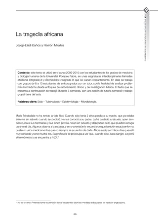 -99-
CUADERNOS
DE
LA
FUNDACIÓN
DR.
ANTONIO
ESTEVE
Nº
27
La tragedia africana
Josep-Eladi Baños y Ramón Miralles
María Tshabalala no ha tenido la vida fácil. Cuando sólo tenía 2 años perdió a su madre, que ya estaba
enferma sin saberlo cuando la concibió. Nunca conoció a su padre. La ha cuidado su abuela, quien tam-
bién cuida a sus hermanas y sus cinco primos. Viven en Soweto y dependen de lo que pueden recoger
durante el día. Algunos días va a la escuela, y en una revisión le encontraron que también estaba enferma.
Le dieron unos medicamentos que no siempre se acuerdan de darle. Ahora está peor. Hace días que está
muy cansada y tiene mucha tos. Su profesora se preocupa al ver que, cuando tose, saca sangre. Le pone
el termómetro y se encuentra a 100º.*
Contexto: este texto se utilizó en el curso 2009-2010 con los estudiantes de los grados de medicina
y biología humana de la Universitat Pompeu Fabra, en unas asignaturas interdisciplinarias llamadas
Medicina integrada-III y Biomedicina integrada-III que se cursan conjuntamente. En ellas se trabaja
con grupos de 8 a 10 estudiantes de ambos grados con un tutor, con la finalidad de analizar proble-
mas biomédicos desde enfoques de razonamiento clínico y de investigación básica. El texto que se
presenta a continuación se trabajó durante 3 semanas, con una sesión de tutoría semanal y trabajo
grupal fuera del aula.
Palabras clave: Sida – Tuberculosis – Epidemiología – Microbiología.
* No es un error. Pretende llamar la atención de los estudiantes sobre las medidas en los países de tradición anglosajona.
 