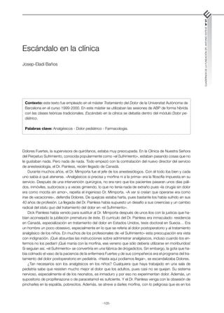 -105-
CUADERNOS
DE
LA
FUNDACIÓN
DR.
ANTONIO
ESTEVE
Nº
27
Escándalo en la clínica
Josep-Eladi Baños
Dolores Fuertes, la supervisora de quirófanos, estaba muy preocupada. En la Clínica de Nuestra Señora
del Perpetuo Sufrimiento, conocida popularmente como «el Sufrimiento», estaban pasando cosas que no
le gustaban nada. Pero nada de nada. Todo empezó con la contratación del nuevo director del servicio
de anestesiología, el Dr. Painless, recién llegado de Canadá.
Durante muchos años, el Dr. Mimporta fue el jefe de los anestesiólogos. Con él todo iba bien y cada
uno sabía a qué atenerse. «Analgésicos si precisa y morfina ni a la prima» era la filosofía impuesta en su
servicio. Después de una intervención quirúrgica, no era raro que los pacientes pasaran unos días páli-
dos, inmóviles, sudorosos y a veces gimiendo, lo que no tenía nada de extraño pues «la cirugía sin dolor
era como mocita sin amor», repetía el ingenioso Dr. Mimporta. «A ver si creían que operarse era como
irse de vacaciones», defendía Dolores. De quejicas estaba harta, pues bastante los había sufrido en sus
40 años de profesión. La llegada del Dr. Painless había supuesto un desafío a sus creencias y un cambio
radical del statu quo del tratamiento del dolor en «el Sufrimiento».
Dick Painless había venido para sustituir al Dr. Mimporta después de unos líos con la justicia que ha-
bían aconsejado la jubilación prematura de éste. El currículo del Dr. Painless era inmaculado: residencia
en Canadá, especialización en tratamiento del dolor en Estados Unidos, tesis doctoral en Suecia… Era
un hombre un poco obsesivo, especialmente en lo que se refería al dolor postoperatorio y al tratamiento
analgésico de los niños. En muchos de los profesionales de «el Sufrimiento» esta preocupación era vista
con indignación. ¡Qué absurdas las instrucciones sobre administrar analgésicos, incluso cuando los en-
fermos no los pedían! ¡Qué manía con la morfina, ese veneno que sólo debería utilizarse en moribundos!
Si seguían así, «el Sufrimiento» se convertiría en una fábrica de drogadictos. Sin embargo, la gota que ha-
bía colmado el vaso de la paciencia de la enfermera Fuertes y de sus compañeros era el programa del tra-
tamiento del dolor postoperatorio en pediatría. «Hasta aquí podíamos llegar», se escandalizaba Dolores.
¿Tan necesarios son los analgésicos en los niños? Cualquiera que haya trabajado en una sala de
pediatría sabe que resisten mucho mejor el dolor que los adultos, pues casi no se quejan. Su sistema
nervioso, especialmente el de los neonatos, es inmaduro y por eso no experimentan dolor. Además, un
supositorio de propifenazona o de paracetamol es suficiente. Y el Dr. Painless venga con la obsesión de
pincharles en la espalda, pobrecitos. Además, se atreve a darles morfina, con lo peligrosa que es en los
Contexto: este texto fue empleado en el máster Tratamiento del Dolor de la Universitat Autònoma de
Barcelona en el curso 1999-2000. En este máster se utilizaban las sesiones de ABP de forma híbrida
con las clases teóricas tradicionales. Escándalo en la clínica se debatía dentro del módulo Dolor pe-
diátrico.
Palabras clave: Analgésicos - Dolor pediátrico - Farmacología.
 