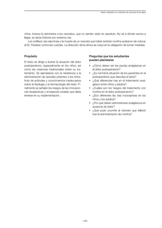 -106-
Textos utilizados en másteres de ciencias de la salud
niños. Incluso la administra a los neonatos, que no sienten dolor en absoluto. No sé a dónde vamos a
llegar, se decía Dolores por enésima vez.
Los cotilleos, las calumnias y la muerte de un neonato que había recibido morfina acabaron de colocar
al Dr. Painless contra las cuerdas. La dirección de la clínica se creyó en la obligación de tomar medidas.
Propósito
El texto se dirige a ilustrar la situación del dolor
postoperatorio, especialmente en los niños, así
como las creencias tradicionales sobre su tra-
tamiento. Se ejemplariza con la resistencia a la
administración de opioides potentes a los niños,
fruto de actitudes y conocimientos inadecuados
sobre la fisiología y la farmacología del dolor. Fi-
nalmente se señalan los riesgos de las innovacio-
nes terapéuticas y el especial cuidado que debe
tenerse en su implementación.
Preguntas que los estudiantes
pueden plantearse
·	 ¿Cómo deben ser las pautas analgésicas en
el dolor postoperatorio?
·	 ¿Es normal la situación de los pacientes en el
postoperatorio que describe el texto?
·	 ¿Qué diferencias hay en el tratamiento anal-
gésico entre niños y adultos?
·	 ¿Cuáles son los riesgos del tratamiento con
morfina en el dolor postoperatorio?
·	 ¿Son diferentes las vías nociceptivas en los
niños y los adultos?
·	 ¿Por qué deben administrarse analgésicos en
ausencia de dolor?
·	 ¿Qué pudo ocurrirle al neonato que falleció
tras la administración de morfina?
 