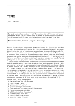 -107-
CUADERNOS
DE
LA
FUNDACIÓN
DR.
ANTONIO
ESTEVE
Nº
27
TEPES
Josep-Eladi Baños
Después de asistir a diversas reuniones sobre el tratamiento del dolor, el Dr. Tipolisto lo tenía claro: iba a
empezar a preguntar a sus enfermos si tenían dolor. El problema era que los métodos que se aconseja-
ban no le convencían: unos por vulgares, los otros por demasiado complicados. En realidad, el Dr. Tipo-
listo no los comprendía bien, ni tampoco se había detenido a analizarlos mínimamente. Todo aquello de
la consistencia interna, la validez o la fiabilidad le sonaba a música celestial. Creía a pies juntillas que los
pacientes no necesitaban tantas tonterías para establecer si tenían dolor o no. Con estudiarlos un poco,
había más que suficiente. Además, a menudo le decían que tenían más dolor de lo que el Dr. Tipolisto
podía apreciar. En fin, suspiró, los nuevos tiempos obligan a cambios absurdos.
Dando vueltas al asunto pensó que lo mejor era crear una escala propia que permitiera valorar el dolor
de la manera que le pareciera más correcta. Consideró una serie de preguntas sobre temas que le pare-
cían relevantes y las completó con una escala que tomó de un artículo que había leído. Una vez finalizada,
la observó satisfecho. Al fin y al cabo, tampoco es tan difícil esto de crear instrumentos para evaluar el
dolor. Empezó a utilizarla en sus pacientes pediátricos y adultos de su consultorio, y la bautizó como
Tipolisto Excellent Pain Evaluation Scale, con el acrónimo TEPES, aprovechando sus limitados conoci-
mientos de inglés. Sin embargo, su satisfacción empezó a flaquear cuando observó que su empleo no se
acompañaba de los resultados previstos. Resultaba que las puntuaciones de los pacientes no coincidían
con su juicio clínico, y además eran más tontos de lo que suponía, pues eran incapaces de contestar a
muchas de las preguntadas de TEPES. La verdad es que estaba hecho un lío. Ésta era la TEPES:
Conteste sí o no a las siguientes preguntas:
	 1.	 ¿Tiene dolor desde hace más de 3 meses?
	 2.	 ¿Su dolor es leve o grave?
	 3.	 ¿Hacia dónde irradia su dolor?
	 4.	 ¿Su dolor es de origen osteomuscular?
	 5.	 ¿Calificaría su dolor como terebrante, lancinante o lacerante?
	 6.	 ¿Se siente triste a causa de su dolor?
	 7.	 ¿El dolor le impide hacer algunas cosas?
	 8.	 ¿Toma analgésicos para el dolor?
	 9.	 ¿Su dolor mejora con el descanso?
	
10.	 ¿El dolor es peor por la mañana?
Contexto: este texto fue empleado en el máster Tratamiento del dolor de la Universitat Autònoma de
Barcelona en el curso 1998-1999. En este máster se utilizaban las sesiones de ABP de forma híbrida
con las clases teóricas tradicionales. TEPES se debatía dentro del módulo Evaluación del dolor.
Palabras clave: Dolor – Psicometría – Analgésicos – Farmacología.
 