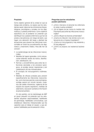 -114-
Textos utilizados en estudios de enfermería
Propósito
Como objetivo general de la unidad en que se
trabaja este problema, se espera que los estu-
diantes sepan relacionar las dimensiones fisiopa-
tológicas, psicológicas y sociales con los diag-
nósticos y cuidados enfermeros. Como objetivos
específicos con el problema se pretende que
identifiquen los cuidados enfermeros que han de
prestar a las personas con riesgo de lesión, que
hagan una valoración del riesgo y planteen las
actuaciones para prevenir las infecciones noso-
comiales en todos los procedimientos de diag-
nóstico y tratamiento médico. Para ello han de
conocer:
•	 La epidemiología de las infecciones nosoco-
miales.
•	 Medidas de higiene generales, como precau-
ciones estándar, lavado de manos, desinfec-
ción, esterilización, etc.
•	 Normas y procedimientos para evitar las in-
fecciones asociadas a los procesos quirúr-
gicos, al sondaje vesical, respiratorias y por
cateterización de vías intravasculares.
•	 El concepto de microorganismo multirresis-
tente.
•	 Medidas de eficacia probada para prevenir
específicamente las infecciones nosocomia-
les, como técnicas para las curas quirúrgicas,
sondaje vesical con circuito cerrado, cuida-
dos del catéter intravenoso, vigilancia de los
equipos de soporte respiratorio, medidas de
aislamiento, educación sanitaria e información
al personal sanitario
En otro sentido, con la metodología de ABP
en grupo pequeño se pretende que los estu-
diantes adquieran responsabilidad, habilidades
de aprendizaje, habilidades comunicativas, que
establezcan relaciones interpersonales que les
capaciten para el trabajo en equipo, y que ad-
quieran habilidades para la evaluación crítica.
Preguntas que los estudiantes
pueden plantearse
·	 ¿Cómo interviene el personal de enfermería
en estas muertes evitables?
·	 ¿Es la higiene de las manos la medida más
importante para evitar las infecciones nosoco-
miales?
·	 ¿Cómo influyen los factores ambientales?
·	 ¿Cuál es la infección más temida como con-
secuencia de un ingreso hospitalario?
·	 ¿Cuál es el microorganismo más resistente y
el más peligroso?
·	 ¿Cómo se propicia una resistencia bacteria-
na?
 