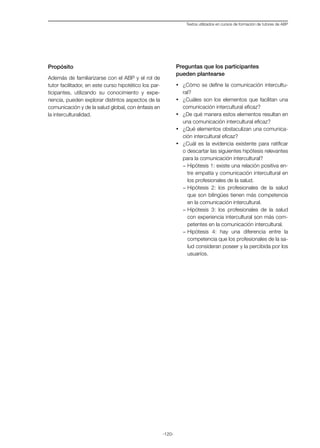 -120-
Textos utilizados en cursos de formación de tutores de ABP
Propósito
Además de familiarizarse con el ABP y el rol de
tutor facilitador, en este curso hipotético los par-
ticipantes, utilizando su conocimiento y expe-
riencia, pueden explorar distintos aspectos de la
comunicación y de la salud global, con énfasis en
la interculturalidad.
Preguntas que los participantes
pueden plantearse
·	 ¿Cómo se define la comunicación intercultu-
ral?
·	 ¿Cuáles son los elementos que facilitan una
comunicación intercultural eficaz?
·	 ¿De qué manera estos elementos resultan en
una comunicación intercultural eficaz?
·	 ¿Qué elementos obstaculizan una comunica-
ción intercultural eficaz?
·	 ¿Cuál es la evidencia existente para ratificar
o descartar las siguientes hipótesis relevantes
para la comunicación intercultural?
-	Hipótesis 1: existe una relación positiva en-
tre empatía y comunicación intercultural en
los profesionales de la salud.
-	Hipótesis 2: los profesionales de la salud
que son bilingües tienen más competencia
en la comunicación intercultural.
-	Hipótesis 3: los profesionales de la salud
con experiencia intercultural son más com-
petentes en la comunicación intercultural.
-	Hipótesis 4: hay una diferencia entre la
competencia que los profesionales de la sa-
lud consideran poseer y la percibida por los
usuarios.
 