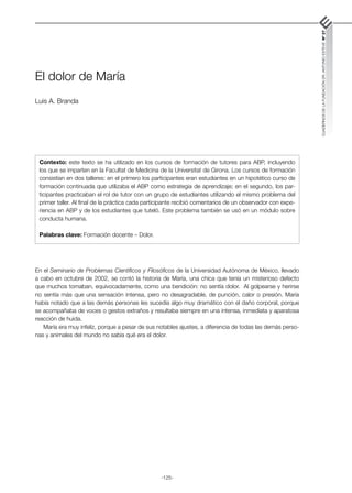 -125-
CUADERNOS
DE
LA
FUNDACIÓN
DR.
ANTONIO
ESTEVE
Nº
27
El dolor de María
Luis A. Branda
En el Seminario de Problemas Científicos y Filosóficos de la Universidad Autónoma de México, llevado
a cabo en octubre de 2002, se contó la historia de María, una chica que tenía un misterioso defecto
que muchos tomaban, equivocadamente, como una bendición: no sentía dolor. Al golpearse y herirse
no sentía más que una sensación intensa, pero no desagradable, de punción, calor o presión. María
había notado que a las demás personas les sucedía algo muy dramático con el daño corporal, porque
se acompañaba de voces o gestos extraños y resultaba siempre en una intensa, inmediata y aparatosa
reacción de huida.
María era muy infeliz, porque a pesar de sus notables ajustes, a diferencia de todas las demás perso-
nas y animales del mundo no sabía qué era el dolor.
Contexto: este texto se ha utilizado en los cursos de formación de tutores para ABP, incluyendo
los que se imparten en la Facultat de Medicina de la Universitat de Girona. Los cursos de formación
consistían en dos talleres: en el primero los participantes eran estudiantes en un hipotético curso de
formación continuada que utilizaba el ABP como estrategia de aprendizaje; en el segundo, los par-
ticipantes practicaban el rol de tutor con un grupo de estudiantes utilizando el mismo problema del
primer taller. Al final de la práctica cada participante recibió comentarios de un observador con expe-
riencia en ABP y de los estudiantes que tuteló. Este problema también se usó en un módulo sobre
conducta humana.
Palabras clave: Formación docente – Dolor.
 