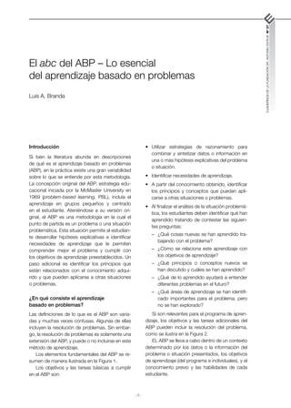 -1-
CUADERNOS
DE
LA
FUNDACIÓN
DR.
ANTONIO
ESTEVE
Nº
27
El abc del ABP – Lo esencial
del aprendizaje basado en problemas
Luis A. Branda
Introducción
Si bien la literatura abunda en descripciones
de qué es el aprendizaje basado en problemas
(ABP), en la práctica existe una gran variabilidad
sobre lo que se entiende por esta metodología.
La concepción original del ABP, estrategia edu-
cacional iniciada por la McMaster University en
1969 (problem-based learning, PBL), incluía el
aprendizaje en grupos pequeños y centrado
en el estudiante. Ateniéndose a su versión ori-
ginal, el ABP es una metodología en la cual el
punto de partida es un problema o una situación
problemática. Esta situación permite al estudian-
te desarrollar hipótesis explicativas e identificar
necesidades de aprendizaje que le permiten
comprender mejor el problema y cumplir con
los objetivos de aprendizaje preestablecidos. Un
paso adicional es identificar los principios que
están relacionados con el conocimiento adqui-
rido y que pueden aplicarse a otras situaciones
o problemas.
¿En qué consiste el aprendizaje
basado en problemas?
Las definiciones de lo que es el ABP son varia-
das y muchas veces confusas. Algunas de ellas
incluyen la resolución de problemas. Sin embar-
go, la resolución de problemas es solamente una
extensión del ABP, y puede o no incluirse en este
método de aprendizaje.
Los elementos fundamentales del ABP se re-
sumen de manera ilustrada en la Figura 1.
Los objetivos y las tareas básicas a cumplir
en el ABP son:
•	 Utilizar estrategias de razonamiento para
combinar y sintetizar datos o información en
una o más hipótesis explicativas del problema
o situación.
•	 Identificar necesidades de aprendizaje.
•	 A partir del conocimiento obtenido, identificar
los principios y conceptos que puedan apli-
carse a otras situaciones o problemas.
•	 Al finalizar el análisis de la situación problemá-
tica, los estudiantes deben identificar qué han
aprendido tratando de contestar las siguien-
tes preguntas:
-	 ¿Qué cosas nuevas se han aprendido tra-
bajando con el problema?
-	 ¿Cómo se relaciona este aprendizaje con
los objetivos de aprendizaje?
-	 ¿Qué principios o conceptos nuevos se
han discutido y cuáles se han aprendido?
-	 ¿Qué de lo aprendido ayudará a entender
diferentes problemas en el futuro?
-	 ¿Qué áreas de aprendizaje se han identifi-
cado importantes para el problema, pero
no se han explorado?
Si son relevantes para el programa de apren-
dizaje, los objetivos y las tareas adicionales del
ABP pueden incluir la resolución del problema,
como se ilustra en la Figura 2.
EL ABP se lleva a cabo dentro de un contexto
determinado por los datos o la información del
problema o situación presentados, los objetivos
de aprendizaje (del programa e individuales), y el
conocimiento previo y las habilidades de cada
estudiante.
 