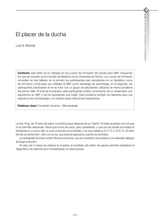 -127-
CUADERNOS
DE
LA
FUNDACIÓN
DR.
ANTONIO
ESTEVE
Nº
27
El placer de la ducha
Luis A. Branda
La Sra. Puig, de 76 años de edad, consultó porque después de su “resfrío” le había quedado una tos que
no le permitía descansar. Decía que la tos era seca, pero persistente, y que por las tardes se notaba la
temperatura un poco alta, lo cual comprobó al tomársela y ver que estaba a 37,2 o
C y 37,6 o
C. El resto
del día se sentía bien, sólo con la tos, que parecía agravarse cuando se duchaba.
La radiografía de tórax mostró fibrosis pulmonar, que se consideró secundaria a una alveolitis alérgica
de larga evolución.
Al cabo de 2 meses de obtener la muestra, el resultado del cultivo de esputo permitió establecer el
diagnóstico de infección por micobacterias no tuberculosas.
Contexto: este texto se ha utilizado en los cursos de formación de tutores para ABP, incluyendo
los que se imparten en la Facultat de Medicina de la Universitat de Girona. Los cursos de formación
consistían en dos talleres: en el primero los participantes eran estudiantes en un hipotético curso
de formación continuada que utilizaba el ABP como estrategia de aprendizaje; en el segundo, los
participantes practicaban el rol de tutor con un grupo de estudiantes utilizando el mismo problema
del primer taller. Al final de la práctica cada participante recibió comentarios de un observador con
experiencia en ABP y de los estudiantes que tuteló. Este problema también es relevante para una
asignatura de microbiología o un módulo sobre infecciones respiratorias.
Palabras clave: Formación docente – Microbiología.
 