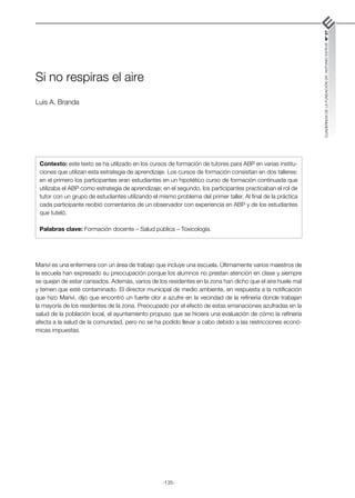 -135-
CUADERNOS
DE
LA
FUNDACIÓN
DR.
ANTONIO
ESTEVE
Nº
27
Si no respiras el aire
Luis A. Branda
Mariví es una enfermera con un área de trabajo que incluye una escuela. Últimamente varios maestros de
la escuela han expresado su preocupación porque los alumnos no prestan atención en clase y siempre
se quejan de estar cansados. Además, varios de los residentes en la zona han dicho que el aire huele mal
y temen que esté contaminado. El director municipal de medio ambiente, en respuesta a la notificación
que hizo Mariví, dijo que encontró un fuerte olor a azufre en la vecindad de la refinería donde trabajan
la mayoría de los residentes de la zona. Preocupado por el efecto de estas emanaciones azufradas en la
salud de la población local, el ayuntamiento propuso que se hiciera una evaluación de cómo la refinería
afecta a la salud de la comunidad, pero no se ha podido llevar a cabo debido a las restricciones econó-
micas impuestas.
Contexto: este texto se ha utilizado en los cursos de formación de tutores para ABP en varias institu-
ciones que utilizan esta estrategia de aprendizaje. Los cursos de formación consistían en dos talleres:
en el primero los participantes eran estudiantes en un hipotético curso de formación continuada que
utilizaba el ABP como estrategia de aprendizaje; en el segundo, los participantes practicaban el rol de
tutor con un grupo de estudiantes utilizando el mismo problema del primer taller. Al final de la práctica
cada participante recibió comentarios de un observador con experiencia en ABP y de los estudiantes
que tuteló.
Palabras clave: Formación docente – Salud pública – Toxicología.
 