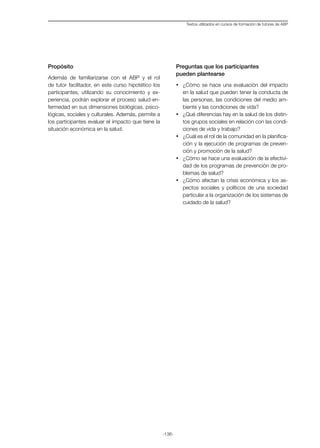 -136-
Textos utilizados en cursos de formación de tutores de ABP
Propósito
Además de familiarizarse con el ABP y el rol
de tutor facilitador, en este curso hipotético los
participantes, utilizando su conocimiento y ex-
periencia, podrán explorar el proceso salud-en-
fermedad en sus dimensiones biológicas, psico-
lógicas, sociales y culturales. Además, permite a
los participantes evaluar el impacto que tiene la
situación económica en la salud.
Preguntas que los participantes
pueden plantearse
·	 ¿Cómo se hace una evaluación del impacto
en la salud que pueden tener la conducta de
las personas, las condiciones del medio am-
biente y las condiciones de vida?
·	 ¿Qué diferencias hay en la salud de los distin-
tos grupos sociales en relación con las condi-
ciones de vida y trabajo?
·	 ¿Cuál es el rol de la comunidad en la planifica-
ción y la ejecución de programas de preven-
ción y promoción de la salud?
·	 ¿Cómo se hace una evaluación de la efectivi-
dad de los programas de prevención de pro-
blemas de salud?
·	 ¿Cómo afectan la crisis económica y los as-
pectos sociales y políticos de una sociedad
particular a la organización de los sistemas de
cuidado de la salud?
 