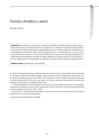 -139-
CUADERNOS
DE
LA
FUNDACIÓN
DR.
ANTONIO
ESTEVE
Nº
27
Cambio climático y salud
Rosa M. Torrens
Un informe de la Agencia Europea del Medio Ambiente confirma que el mosquito tigre, que está presente
en 12 países europeos (entre ellos España), puede transmitir una gran variedad de enfermedades. En
el informe se calcula que hacia el año 2080, si se materializa el cambio climático, la población expuesta
a contraer dengue será el doble de la que habría si el clima no cambiase. Las previsiones incluyen una
extensión de este riesgo a los países mediterráneos.
Un estudio realizado en Gran Bretaña pronostica que, por causa de las olas de calor y si la temperatu-
ra aumenta tres grados por encima de la media actual, entre los años 2071 y 2100 se producirán 86.000
muertes anuales más que entre 1961 y 1990.
En el año 2007, el ministerio de salud italiano confirmó que en el noreste del país hubo unos 40 casos
de infección por el virus de la chikungunya.
La Vanguardia, 30 de septiembre de 2008
Contexto: este problema se ha utilizado en algunos de los talleres de ABP realizados dentro del pro-
grama de formación continuada Aula del tutor, organizado por el Institut d’Estudis de la Salut durante
los años 2008 y 2009 para los médicos especialistas tutores de médicos residentes. El problema se
ha trabajado en el formato de ABP en grupos pequeños de 8 o 10 estudiantes con un tutor, en tres
sesiones durante 2 semanas, con el tiempo suficiente de una semana entre el trabajo de búsqueda y
el estudio personal generado en el plan de trabajo planteado en la primera sesión y en la segunda se-
sión de trabajo grupal. La tercera sesión de evaluación se realiza el último día de la segunda semana.
Palabras clave: Epidemiología – Microbiología.
 