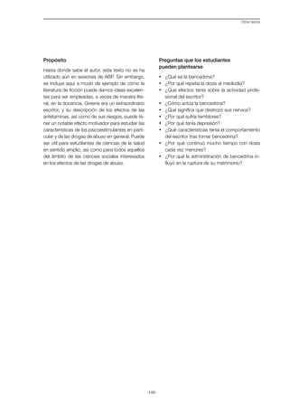 -146-
Otros textos
Propósito
Hasta donde sabe el autor, este texto no se ha
utilizado aún en sesiones de ABP. Sin embargo,
se incluye aquí a modo de ejemplo de cómo la
literatura de ficción puede darnos ideas excelen-
tes para ser empleadas, a veces de manera lite-
ral, en la docencia. Greene era un extraordinario
escritor, y su descripción de los efectos de las
anfetaminas, así como de sus riesgos, puede te-
ner un notable efecto motivador para estudiar las
características de los psicoestimulantes en parti-
cular y de las drogas de abuso en general. Puede
ser útil para estudiantes de ciencias de la salud
en sentido amplio, así como para todos aquellos
del ámbito de las ciencias sociales interesados
en los efectos de las drogas de abuso.
Preguntas que los estudiantes
pueden plantearse
·	 ¿Qué es la bencedrina?
·	 ¿Por qué repetía la dosis al mediodía?
·	 ¿Qué efectos tenía sobre la actividad profe-
sional del escritor?
·	 ¿Cómo actúa la bencedrina?
·	 ¿Qué significa que destrozó sus nervios?
·	 ¿Por qué sufría temblores?
·	 ¿Por qué tenía depresión?
·	 ¿Qué características tenía el comportamiento
del escritor tras tomar bencedrina?
·	 ¿Por qué continuó mucho tiempo con dosis
cada vez menores?
·	 ¿Por qué la administración de bencedrina in-
fluyó en la ruptura de su matrimonio?
 