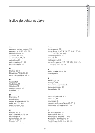 -149-
CUADERNOS
DE
LA
FUNDACIÓN
DR.
ANTONIO
ESTEVE
Nº
27
Índice de palabras clave
A
Accidente vascular cerebral, 111
Analgésicos, 55, 73, 105, 107
Análisis de datos, 91
Anatomía, 101, 143
Anestesiología, 51, 53
Antibióticos, 67
Anticonceptivos, 31, 33
Atracción sexual, 143
B
Bioética, 65, 73
Bioquímica, 79, 83, 89, 91
Biotecnología vegetal, 79, 95
C
Cáncer, 101
Cardiología, 71
Colesterol, 79
Constructivismo, 123
Cuidador, 111
D
Depresión, 41
Digitálicos, 61
Diseño de experimentos, 95
Dolor, 107, 117, 125
Dolor pediátrico, 105
E
Ecología, 85, 87
Endocrinología, 29, 31, 33
Enzimología, 91
Epidemiología, 99, 139
Evolución, 77, 131
F
Farmacognosia, 69
Farmacología, 43, 45, 47, 55, 57, 59, 61, 67, 69,
71, 101, 105, 107, 145
Farmacología clínica, 47
Física, 75, 77
Fisiología animal, 83
Formación docente, 117, 119, 123, 125, 127,
129, 131, 133, 135, 137
G
Genética molecular, 79, 91
Ginecología, 55
H
Hematología, 35
Histología, 101
Hormona del crecimiento, 29
Hormonas sexuales, 31
Humanidades, 39, 41
I
Infección nosocomial, 113
Inflamación, 55
Inmunología, 35
Interacciones farmacológicas, 61, 67, 69
Investigación farmacológica, 71, 73
M
Marcado radiactivo, 75
Medicina en el arte, 39
Medicina en la literatura, 41, 145
Metabolismo del nitrógeno, 89
Microbiología, 95, 99, 113, 127, 139
 