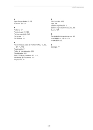 -150-
Índice de palabras clave
N
Neurofarmacología, 57, 59
Nutrición, 49, 121
P
Pediatría, 121
Psicobiología, 87, 129
Psicofarmacología, 145
Psicología, 117
Psicometría, 107
R
Reacciones adversas a medicamentos, 43, 53,
61, 71, 145
Reanimación, 51
Redes de comunicación, 133
Rehabilitación, 111
Relación médico-paciente, 65, 119
Resolución de problemas, 137
Respiración, 83
S
Salud pública, 135
Sida, 99
Sistema reproductor, 31
Sistema reproductor masculino, 33
Sueño, 121
T
Terminología de medicamentos, 45
Toxicología, 57, 59, 85, 135
Tuberculosis, 99
Z
Zoología, 77
 
