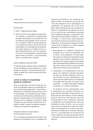-8-
Cuarta sesión
Clase del docente sobre el tema acordado.
Quinta sesión
•	 Paso 1: aclaraciones de dudas.
•	 Paso 2: revisión de los objetivos de aprendiza-
je cumplidos. La utilización de la tabla facilita
el registro del progreso en el cumplimiento de
los objetivos de aprendizaje. Como ya se indi-
có con respecto al ABP en grupos pequeños,
en los espacios en blanco de intersección de
cada objetivo con los problemas los estudian-
tes pueden registrar si un objetivo se ha cum-
plido satisfactoriamente o si se ha menciona-
do, pero no se ha trabajado lo suficiente. Esta
tabla permite al docente y a los estudiantes
llevar un inventario de lo cumplido.
Nuevo problema, secuencia similar
El docente decide, algunas veces consultándolo
con los estudiantes, que se presentará un nuevo
problema o situación, y la secuencia de las activi-
dades se repite de la misma manera que se hizo
previamente.
¿Cómo se evalúa en el aprendizaje
basado en problemas?
Ésta es, obviamente, una de las áreas que pre-
senta más dificultad desde que se pretende eva-
luar el conocimiento (adquisición, comprensión y
utilización), las habilidades (tanto técnicas como
de aprendizaje) y las actitudes (de gran relevan-
cia hacia el comportamiento profesional y las re-
laciones interpersonales). Se han descrito varios
métodos para la evaluación individual de cada
estudiante que le permitirían demostrar ser com-
petente y haber cumplido los objetivos de apren-
dizaje que el programa ha establecido.
Evaluación basada en observaciones
de las reuniones de tutoría
Por su naturaleza esencialmente formativa, este
aspecto de la evaluación se ha considerado de
importancia primordial en los programas que
utilizan el ABP. Los elementos que forman par-
te de esta evaluación son la autoevaluación, la
coevaluación y la evaluación por el tutor facili-
tador. Debe enfatizarse que esta evaluación se
basa en lo observado en las sesiones de tutoría
y no en juicios de las características personales
de los integrantes del grupo. La descripción de lo
observado permite identificar fortalezas y áreas
a corregir, y no debe incluir ninguna especula-
ción sobre las razones que motivaron ese com-
portamiento. Este proceso de evaluación se lleva
a cabo de forma abierta, en un tiempo especial
asignado en una sesión de tutoría.
•	 Autoevaluación: la evaluación formativa del
estudiante de sí mismo se fundamenta, por
lo menos, en dos aspectos. En primer lugar,
hay cosas que solamente el estudiante puede
describir y que se refieren a elementos no ob-
servables por el grupo; segundo, el estudiante
debe desarrollar la difícil habilidad de autoeva-
luarse de manera honesta, lo que le permitirá
saber poner límites a sus competencias.
•	 Coevaluación: la fundamentación de la eva-
luación que realizan los miembros del grupo
de cada uno de ellos (evaluación de los pa-
res) es similar a la de la autoevaluación. Hay
cosas que sólo pueden decir los compañeros
(«el material que has traído me ayudó mucho
a entender…») y deben desarrollar la habilidad
de hacerlo con un efecto constructivo.
Al comienzo, tanto la autoevaluación como
la coevaluación son procesos incómodos y el
grupo necesita desarrollar un alto grado de con-
fianza para que sean efectivas. El tutor facilitador
ayuda en esta tarea, tanto siendo el que inicia
la autoevaluación como ratificando, aclarando
o discrepando con la evaluación que hacen los
estudiantes de ellos mismos o de sus compa-
ñeros. Como la evaluación se basa en lo obser-
vado, las discrepancias no se dan en las carac-
terísticas personales de los miembros del grupo
sino en su comportamiento en las sesiones de
tutoría, respecto a lo cual todos pueden acordar
o discrepar y discutir las observaciones contra-
dictorias.
El abc del ABP – Lo esencial del aprendizaje basado en problemas
 