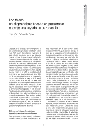 -21-
CUADERNOS
DE
LA
FUNDACIÓN
DR.
ANTONIO
ESTEVE
Nº
27
Los textos
en el aprendizaje basado en problemas:
consejos que ayudan a su redacción
Josep-Eladi Baños y Mar Carrió
La escritura de textos que puedan emplearse en
las sesiones de aprendizaje basado en proble-
mas (ABP) es un elemento muy importante de
este método. Los textos son lo que desenca-
dena el proceso de aprendizaje a través de los
debates que se establecen en las tutorías, y el
elemento sobre el cual se vuelcan los objetivos
educativos. Por supuesto, pueden adoptar múlti-
ples formas y es importante adaptarlos a las rea-
lidades educativas, sociales y culturales de los
estudiantes que van a emplearlos. Para aquellos
que se inician en el ABP, no es infrecuente la
creencia de que escribirlos es una tarea difícil,
por lo que se desaniman ante tal desempeño.
No es cierto; redactar un texto es fácil, pero la
dificultad subyace en escribir un buen texto
adaptado a los objetivos preestablecidos por el
profesor. Ése es el auténtico reto y aquí se dan
algunas pistas sobre cómo puede trabajarse de
la forma más eficiente posible en esta dirección.
No obstante, son sólo indicaciones para iniciarse
en la escritura, y no deben considerarse como
un decálogo inmutable. Cada profesor acabará
construyendo el suyo propio, y los consejos in-
cluidos en este capítulo son obviamente lo que
los autores han aprendido después de más de
diez años escribiendo y revisando textos que lue-
go se han empleado en la docencia.
Elabore una lista con los objetivos
educativos que se pretende alcanzar
Esta recomendación es obvia para cualquier ac-
tividad docente que desee implementar un pro-
fesor responsable. En el caso del ABP resulta
en especial relevante, pues es muy fácil que el
texto que se prepara no contemple los objetivos
preestablecidos y sí, en cambio, que lleve a los
estudiantes por derroteros que no son los de-
seados. La lista de los objetivos educativos es
una lista de mínimos, porque una vez iniciado
el proceso es habitual que se observe que los
estudiantes abordan preguntas que no habían
sido previamente establecidas por el profesor.
La consideración de los objetivos a que pueden
conducir es positiva, porque permite a los estu-
diantes comprobar que ellos mismos pueden de-
sarrollar temas por iniciativa propia. Sin embar-
go, el texto debe permitir alcanzar los objetivos
para los cuales está redactado, a fin de que el
proceso docente tenga un sentido racional y no
puramente deliberativo. Ello obliga con frecuen-
cia a ser muy realista en su planteamiento, por-
que un excesivo optimismo lleva a la frustración y
a un posible fracaso. Pero esto no significa que el
texto o los objetivos deban replantearse en fun-
ción de la experiencia de la actividad tutorial. No
hay que olvidar nunca que es ésta la que siempre
sanciona la bondad de un texto determinado.
Esta definición debe tener en cuenta diversos
aspectos, como la licenciatura, diplomatura, gra-
do o máster en que van a utilizarse los textos,
el curso y los conocimientos previos de los es-
tudiantes, el momento del curso en que se va a
realizar la actividad y la posibilidad de actividades
conjuntas entre varias asignaturas. Además, de-
ben establecerse los objetivos primarios (aque-
llos que deben alcanzarse en todos los grupos)
 