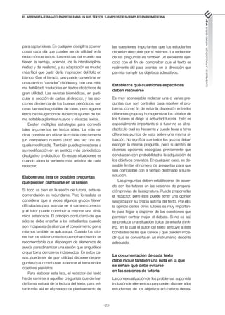 -23-
El aprendizaje basado en problemas en sus textos. Ejemplos de su empleo en biomedicina
CUADERNOS
DE
LA
FUNDACIÓN
DR.
ANTONIO
ESTEVE
Nº
27
para captar ideas. En cualquier disciplina ocurren
cosas cada día que pueden ser de utilidad en la
redacción de textos. Las noticias del mundo real
tienen la ventaja, además, de la interdisciplina-
riedad y del realismo, y su adaptación es mucho
más fácil que partir de la inspiración del folio en
blanco. Con el tiempo, uno puede convertirse en
un auténtico “cazador” de ideas y, con una míni-
ma habilidad, traducirlas en textos didácticos de
gran utilidad. Las revistas biomédicas, en parti-
cular la sección de cartas al director, y las sec-
ciones de ciencia de los buenos periódicos, son
otras fuentes inagotables de ideas, pero algunos
libros de divulgación de la ciencia ayudan de for-
ma notable a plantear nuevos y eficaces textos.
Existen múltiples estrategias para convertir
tales argumentos en textos útiles. La más ra-
dical consiste en utilizar la noticia directamente
(un compañero nuestro utilizó una vez una es-
quela modificada). También puede procederse a
su modificación en un sentido más periodístico,
divulgativo o didáctico. En estas situaciones es
cuando aflora la vertiente más artística de cada
redactor.
Elabore una lista de posibles preguntas
que pueden plantearse en la sesión
Si todo va bien en la sesión de tutoría, esta re-
comendación es redundante. Pero lo realista es
considerar que a veces algunos grupos tienen
dificultades para avanzar en el camino correcto,
y el tutor puede contribuir a mejorar una diná-
mica estancada. El principio confuciano de que
sólo se debe enseñar a los estudiantes cuando
son incapaces de alcanzar el conocimiento por sí
mismos también se aplica aquí. Cuando los tuto-
res han de utilizar un texto que no han creado, es
recomendable que dispongan de elementos de
ayuda para dinamizar una sesión que languidece
o que toma derroteros indeseados. En estos ca-
sos, puede ser de gran utilidad disponer de pre-
guntas que contribuyan a centrar el tema en los
objetivos previstos.
Para elaborar esta lista, el redactor del texto
ha de cernirse a aquellas preguntas que derivan
de forma natural de la lectura del texto, para evi-
tar ir más allá en el proceso de planteamiento de
las cuestiones importantes que los estudiantes
deberían descubrir por sí mismos. La redacción
de las preguntas es también un excelente ejer-
cicio con el fin de comprobar que el texto es
realmente útil para avanzar en la dirección que
permita cumplir los objetivos educativos.
Establezca qué cuestiones específicas
deben resolverse
Es muy aconsejable redactar una o varias pre-
guntas que son centrales para resolver el pro-
blema, con el fin de evitar la dispersión entre los
diferentes grupos y homogeneizar los criterios de
los tutores al dirigir la actividad tutorial. Esto es
especialmente importante si el tutor no es el re-
dactor, lo cual es frecuente y puede llevar a tener
diferentes puntos de vista sobre una misma si-
tuación. No significa que todos los grupos deban
escoger la misma pregunta, pero sí dentro de
diversas opciones escogidas previamente que
conduzcan con probabilidad a la adquisición de
los objetivos previstos. En cualquier caso, es de-
seable limitar el número de preguntas para que
sea compatible con el tiempo destinado a su re-
solución.
Las preguntas deben establecerse de acuer-
do con los tutores en las sesiones de prepara-
ción previas de la asignatura. Puede proponerlas
el redactor, pero éste puede tener una opinión
sesgada por su propia autoría del texto. Por ello,
la opinión de los otros tutores es muy importan-
te para llegar a disponer de las cuestiones que
permitan centrar mejor el debate. Si no es así,
se produce una situación típica de wishful think­
ing, en la cual el autor del texto atribuye a éste
bondades de las que carece y que pueden impe-
dir que se convierta en un instrumento docente
adecuado.
La documentación de cada texto
debe incluir también una nota en la que
se señale qué debe evitarse
en las sesiones de tutoría
La contextualización de los problemas supone la
inclusión de elementos que pueden distraer a los
estudiantes de los objetivos educativos desea-
 