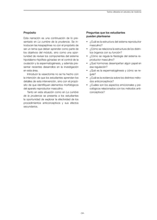 -34-
Textos utilizados en estudios de medicina
Propósito
Esta narración es una continuación de lo pre-
sentado en La cumbre de la prudencia. Se in-
troducen las kisspeptinas no con el propósito de
ser un tema que deban aprender como parte de
los objetivos del módulo, sino como una opor-
tunidad de revisar los componentes del sistema
hipotálamo-hipófisis-gónadas en el control de la
ovulación y la espermatogénesis, y además pre-
sentar recientes desarrollos en la investigación
en esta área.
Introducir la vasectomía no se ha hecho con
la intención de que los estudiantes aprendan los
detalles de esta intervención, sino con el propó-
sito de que identifiquen elementos morfológicos
del aparato reproductor masculino.
Tanto en esta situación como en La cumbre
de la prudencia se presenta a los estudiantes
la oportunidad de explorar la efectividad de los
procedimientos anticonceptivos y sus efectos
secundarios.
Preguntas que los estudiantes
pueden plantearse
·	 ¿Cuál es la estructura del sistema reproductor
masculino?
·	 ¿Cómo se relaciona la estructura de los distin-
tos órganos con su función?
·	 ¿Cómo se regula la fisiología del sistema re-
productor masculino?
·	 ¿Qué hormonas desempeñan algún papel en
esa regulación?
·	 ¿Qué es la espermatogénesis y cómo se re-
gula?
·	 ¿Cuál es la evidencia sobre los distintos méto-
dos anticonceptivos?
·	 ¿Cuáles son los aspectos emocionales y psi-
cológicos relacionados con los métodos anti-
conceptivos?
 