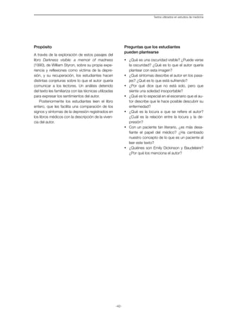 -42-
Textos utilizados en estudios de medicina
Propósito
A través de la exploración de estos pasajes del
libro Darkness visible: a memoir of madness
(1990), de William Styron, sobre su propia expe-
riencia y reflexiones como víctima de la depre-
sión, y su recuperación, los estudiantes hacen
distintas conjeturas sobre lo que el autor quería
comunicar a los lectores. Un análisis detenido
del texto les familiariza con las técnicas utilizadas
para expresar los sentimientos del autor.
Posteriormente los estudiantes leen el libro
entero, que les facilita una comparación de los
signos y síntomas de la depresión registrados en
los libros médicos con la descripción de la viven-
cia del autor.
Preguntas que los estudiantes
pueden plantearse
·	 ¿Qué es una oscuridad visible? ¿Puede verse
la oscuridad? ¿Qué es lo que el autor quería
plantear con esta imagen?
·	 ¿Qué síntomas describe el autor en los pasa-
jes? ¿Qué es lo que está sufriendo?
·	 ¿Por qué dice que no está solo, pero que
siente una soledad insoportable?
·	 ¿Qué es lo especial en el escenario que el au-
tor describe que le hace posible descubrir su
enfermedad?
·	 ¿Qué es la locura a que se refiere el autor?
¿Cuál es la relación entre la locura y la de-
presión?
·	 Con un paciente tan literario, ¿es más desa-
fiante el papel del médico? ¿Ha cambiado
nuestro concepto de lo que es un paciente al
leer este texto?
·	 ¿Quiénes son Emily Dickinson y Baudelaire?
¿Por qué los menciona el autor?
 