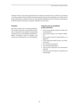 -60-
Textos utilizados en estudios de medicina
midriasis? Pensó en dos hechos aparentemente sin relación de la historia clínica: la afición por la botánica
y una clase reciente de farmacología. Se apartó de las discusiones de los residentes, fue a hablar con los
amigos del paciente y después consultó un viejo ejemplar de Medicina interna de Harrison que estaba en
la sala de descanso del equipo de guardia. Después lo vio todo claro.
Propósito
Este texto es ficticio, pero numerosas publicacio-
nes recogen situaciones muy parecidas a la des-
crita, en especial tras la ingestión de preparados
de plantas ricas en anticolinérgicos (estramonio,
beleño, mandrágora). Ilustra con detalle lo que
ocurre tras una intoxicación con anticolinérgicos.
Preguntas que los estudiantes
pueden plantearse
·	 ¿Qué causas pueden producir el cuadro clíni-
co del paciente?
·	 ¿Qué puede producir una midriasis arrefléxi-
ca?
·	 ¿Qué puede producir la desorientación y la
agitación?
·	 ¿Qué sustancias pueden producir una midria-
sis intensa?
·	 ¿Por qué tiene la piel seca?
·	 ¿Por qué está taquicárdico?
·	 ¿Qué produce la elevación de la temperatura
corporal?
·	 ¿Qué tiene que ver la afición a la botánica y la
antropología?
 
