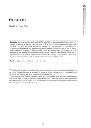 -65-
CUADERNOS
DE
LA
FUNDACIÓN
DR.
ANTONIO
ESTEVE
Nº
27
Enchufados
Magí Farré y Jorge Pérez
El Dr. XXX es jefe de servicio de un hospital universitario y tiene una trayectoria profesional dilatada y de
reconocido prestigio. Después de un tiempo de asistencia profesional ha establecido una relación senti-
mental con una paciente que tiene una enfermedad de larga duración.
La enfermedad de la paciente puede ser tratada con un tratamiento para el que hay una lista de espera
de 6 meses. El Dr. XXX pide a un médico adjunto del servicio (Dr. YYY) que gestione el tratamiento de la
paciente obviando la lista de espera. El Dr. YYY manifiesta su disconformidad alegando problemas éticos,
pero ante la presión de su superior lo hace.
Contexto: este texto se utilizó desde el año 2008 hasta 2012 en la asignatura Bioética de cuarto cur-
so de la licenciatura de biología, y desde el curso 2012-2013 en la misma asignatura en cuarto curso
del grado de biología humana de la Universitat Pompeu Fabra. Se utilizaba en un formato mixto, en
que los alumnos reciben el caso por escrito y las instrucciones en una primera sesión. Tras un trabajo
grupal o individual, o ambos, consultan con los tutores sus dudas en una sesión presencial. Si se
trabaja en grupo, deben hacer una presentación pública del caso ante sus compañeros de curso. La
presentación debe recoger los conflictos éticos, los aspectos legales y su opinión sobre el caso. Si se
escoge el formato individual, cada alumno presenta un resumen escrito del caso.
Palabras clave: Bioética – Relación médico-paciente.
 