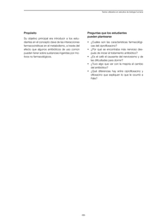 -68-
Textos utilizados en estudios de biología humana
Propósito
Su objetivo principal era introducir a los estu-
diantes en el concepto clave de las interacciones
farmacocinéticas en el metabolismo, a través del
efecto que algunos antibióticos de uso común
pueden tener sobre sustancias ingeridas por mo-
tivos no farmacológicos.
Preguntas que los estudiantes
pueden plantearse
·	 ¿Cuáles son las características farmacológi-
cas del ciprofloxacino?
·	 ¿Por qué se encontraba más nervioso des-
pués de iniciar el tratamiento antibiótico?
·	 ¿Es el café el causante del nerviosismo y de
las dificultades para dormir?
·	 ¿Tuvo algo que ver con la mejoría el cambio
del antibiótico?
·	 ¿Qué diferencias hay entre ciprofloxacino y
ofloxacino que expliquen lo que le ocurrió a
Félix?
 