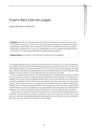 -69-
CUADERNOS
DE
LA
FUNDACIÓN
DR.
ANTONIO
ESTEVE
Nº
27
A perro flaco todo son pulgas
Josep-Eladi Baños y Fèlix Bosch
Con la llegada del final de curso, Nuria se encuentra al límite de sus fuerzas. Por un lado, los exámenes,
las sesiones de tutoría de ABP y la fecha límite para presentar los trabajos pendientes le han creado una
sobrecarga de trabajo que es difícil de superar. Por otro, su novio no le da más que disgustos, de modo
que su relación sentimental está prácticamente interrumpida desde la última discusión. Realmente está
agotada y, por qué no decirlo, un poco deprimida. ¡Y aún le queda tanto por hacer!
Julia, su amiga del alma, le escuchó el memorial de agravios y le recomendó que visitara un médico
para que la ayudara a mejorar su situación anímica, pero Nuria lo rechazó de plano. Los médicos no le
gustaban nada, y seguro que le mandaban medicamentos, y ella ya tenía bastante con los anticoncepti-
vos orales que estaba tomando, aunque hacía semanas que no le servían para nada. Ante esta rotunda
negativa, Julia le sugirió que tomara un preparado natural de hierbas que a su tío Martín le habían reco-
mendado en la farmacia para levantarle el ánimo tras el trasplante de corazón que había recibido. Martín
mejoró bastante, pero tuvo que dejarlo por no se qué problema con la medicación que tomaba para el
trasplante. Como Nuria no tomaba los mismos medicamentos, no debía esperarse ningún problema.
Convencida y con ganas de encontrarse mejor, Nuria fue a la farmacia y compró el preparado natural
de hierbas. Unos días después comenzó a encontrarse mejor, pero no tardó en observar que su ropa
interior se manchaba de pequeñas gotitas de sangre cuando aún no le tocaba su periodo menstrual.
Alarmada, y muy a su pesar, concertó visita con su ginecóloga.
Contexto: este texto se ha utilizado desde el año 2002 en la asignatura Desarrollo de nuevos fárma-
cos y productos sanitarios, en quinto curso de la licenciatura de biología y en el máster de industria
farmacéutica y biotecnológica de la Universitat Pompeu Fabra. Se utilizaba en el formato de aprendi-
zaje basado en problemas con un grupo de 10 estudiantes y un tutor, analizando el problema durante
3 semanas con una sesión de tutoría semanal y trabajo grupal fuera del aula.
Palabras clave: Farmacología – Farmacognosia – Interacciones farmacológicas.
 